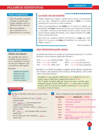 131131
ORTOGRAFÍA
• Note las palabras resaltadas
y busque su significado.
Luego, explique cuál es la
diferencia entre cada una.
• Mencione palabras
que se parezcan en su
pronunciación o escritura.
para comenzar
CON PRONUNCIACIÓN IGUAL
Las palabras homófonas son aquellas que se pronuncian igual,pero se escriben
diferentes y tienen distintos significados. Ejemplo 1:
Ejemplo 2, en donde las palabras resaltadas tienen distinto significado:
tuvo (verbo) y tubo (objeto); hierva (verbo) y hierba (planta); votar (emitir
voto) y botar (tirar basura).
El profesor tuvo que repetirle a Alberto que hierva el líquido en el tubo de
ensayo. Luego, le indicó que le agregara unas hojas de hierba.
Tocó el timbre el profesor pidió que levanten la mano si querían seguir
trabajando durante el recreo.Alberto quiso votar a favor, pero no levantó
la mano.Antes de ir al recreo, los alumnos tuvieron que botar las raíces de
sus plantas al tacho de basura.
LA CASA DE LOS SUSTOS
“Nadie imaginó que al llegar a aquella isla tan extraña encontraríamos
una casa vieja y olvidada. La puerta principal se abría y se cerraba
azotada por la acción de un viento tenebroso.
Todos nos preguntábamos qué habría en el interior de aquella casa
abandonada, que hasta el momento lo único que nos provoca era miedo
y curiosidad... Al entrar, un frío helado recorrió nuestros cuerpos. Una
enorme telaraña colgaba del tumbado,como cuelga una bandera de su asta.
Todo eso provocaba miedo.
Del temor que sentíamos, salimos corriendo por el atajo que estaba
detrás de la casa, pero un hatajo de bandoleros nos interceptó y nos
obligó a regresar”.
Editorial Santillana.
TOMA NOTA
PALABRAS HOMÓFONAS
Coser
Vasto
Vote
unir tela con hilo.
extenso.
verbo votar.
Cocer
Basto
Bote
cocinar.
tosco, grosero.
barco pequeño.
Palabras heterógrafas
Son aquellas que antes se
escribían de una manera y
en la actualidad se escriben
de otra para adaptarse a las
características del español.
Ejemplos:
Armonía por harmonía.
Hiedra por yedra.
Hierba por yerba.
Arpía por harpía.
Arriero por harriero.
actividades
21 Escriba el homófono adecuado en cada oración.
• Luis tiró una piedra con una _____________.
(honda/onda)
• Los __________ eran unos guerreros
sanguinarios. (unos/hunos)
• Cada vez que lo hacía, volvía a ___________.
(herrar/errar)
• El __________ de la bandera debe ser fuerte.
(hasta/asta)
• Es necesario que todo ciudadano _________.
(bote/vote)
Anote el significado de los siguientes homófonos.
Homófonas Significado
Baso
Vaso
Bienes
Vienes
Hola
Ola
Bello
Vello
ORTOGRAFÍA
honda
hunos
errar
asta
vote
verbo:basar,primera persona del singular
posesiones
saludo
hermoso
recipiente pequeño
verbo:venir,segunda persona del singular
onda formada en el mar por el viento
pelo corto y suave que recubre
partes del cuerpo.
R.M.R.M.
 