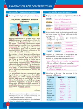 EXPRESIÓN Y CREACIÓN LITERARIA
Evaluación por competencias
132
REFLEXIÓN SOBRE LA LENGUA
Lea el siguiente fragmento y resuelva.
Los jardines colgantes de Babilonia
(Fragmento)
Babilonia, llamada Babel en la Biblia, queda a orillas
del Éufrates. Estamos a mediados del sigloVI a. de C.,
y gobierna el rey Nabucodonosor II. Además de un
gran guerrero y conquistador, Nabucodonosor es también
un gran arquitecto: la ciudad rebosa de construcciones
monumentales. Sin embargo, algo se echa de menos
en esta majestuosa ciudad: todo es demasiado llano,
demasiado rectilíneo. Si subimos lo suficientemente alto,
veremos toda la ciudad de un vistazo.
Esto entristece a Amytis, la esposa de Nabucodonosor.
Ella es una princesa meda, y se crió en montes y colinas
exuberantes de vegetación. Esta tristeza disgusta al
rey. ¡Él, que ha vencido en todas las batallas, que ha
levantado de la nada una ciudad impresionante, no
consigue devolver la alegría a su esposa! Eso no puede ser.
¿Amytis echa de menos sus colinas? Pues no faltaba más:
él se las construirá.¿Acaso no es el más famoso constructor
de su tiempo? En seguida ordena traer grandes piedras,
pues los ladrillos utilizados normalmente no resisten bien
la humedad.
Así,edifica una serie de terrazas escalonadas en las cuales
deposita la tierra necesaria y empieza a plantar árboles,
flores, arbustos, etc. También construye una máquina
semejante a una noria que transportará el agua desde
un pozo hasta los jardines para regarlos.En poco tiempo,
estos rebosan de vegetación, y las copas de sus árboles se
divisan incluso desde fuera de las dobles murallas de la
ciudad. Nabucodonosor ha conseguido crear un aparente
monte cubierto de verdeante vegetación.
Anónimo.
• Encierre con círculos los adjetivos determinativos.
• Subraye con con una linea los sustantivos y con
doble linea, los adjetivos calificativos.
• Clasifiqueensucuaderno,segúnlostiposestudiados,
todos los sustantivos que encuentre.
Explique a qué se refieren los siguientes nombres.
Una el lexema con el prefijo,sufijo u otro lexema,
que corresponda, para formar palabras derivadas
y compuestas.
• Indique si se crearon por derivación,
composición o parasíntesis.
Sustituya, en cada oración, el extranjerismo por
algún término o expresión en español.
• Ana se ha inscrito para estudiar un máster.
• Mi gran hobby es coleccionar estampillas.
• Compré un kit de arte.
Identifique el lexema y los morfemas de las
siguientes palabras.
1 2
3
5
4
manada
arboleda
maizal
árbol
vil deportivo
nacionalsaca
inter eza
poli puntas
Palabra Lexema Morfema
Rojo
Chicos
Panadero
Construir
Multiplicar
Peinado
Estrenar
Congelado
Pegada
Completo
hato o rebaño de ganado
terreno poblado de árboles
tierra sembrada de maíz
planta de tronco leñoso que
ramifica a cierta altura
derivación
parasíntesis
derivación
composición
Ana se ha inscrito para estudiar una maestría.
Mi gran pasatiempo es coleccionar estampillas.
Compré un estuche de arte.
roj-
panader-
estren-
multiplic-
peg-
chic-
constru-
congel-
pein-
complet-
o
o
ar
ar
ada
os
ir
ado
ado
o
R.M. R.M.
R.M.
R.M.
R.M.
 