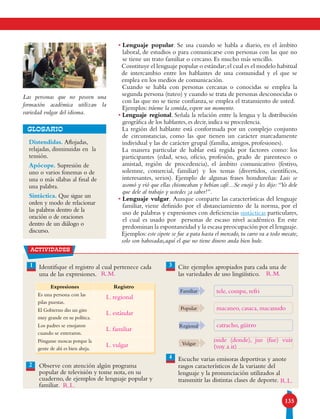 135
• Lenguaje popular. Se usa cuando se habla a diario, en el ámbito
laboral, de estudios o para comunicarse con personas con las que no
se tiene un trato familiar o cercano. Es mucho más sencillo.
Constituye el lenguaje popular o estándar;el cual es el modelo habitual
de intercambio entre los hablantes de una comunidad y el que se
emplea en los medios de comunicación.
Cuando se habla con personas cercanas o conocidas se emplea la
segunda persona (tuteo) y cuando se trata de personas desconocidas o
con las que no se tiene confianza, se emplea el tratamiento de usted.
Ejemplos: tráeme la comida, espere un momento.
• Lenguaje regional. Señala la relación entre la lengua y la distribución
geográfica de los hablantes, es decir, indica su procedencia.
La región del hablante está conformada por un complejo conjunto
de circunstancias, como las que tienen un carácter marcadamente
individual y las de carácter grupal (familia, amigos, profesiones).
La manera particular de hablar está regida por factores como: los
participantes (edad, sexo, oficio, profesión, grado de parentesco o
amistad, región de procedencia), el ámbito comunicativo (festivo,
solemne, comercial, familiar) y los temas (divertidos, científicos,
interesantes, serios). Ejemplo de algunas frases hondureñas: Luis se
asomó y vió que ellas chismeaban y bebían café...Se enojó y les dijo:“Yo dele
que dele al trabajo y ustedes ¡a saber!”.
• Lenguaje vulgar. Aunque comparte las características del lenguaje
familiar, viene definido por el distanciamiento de la norma, por el
uso de palabras y expresiones con deficiencias sintácticas particulares,
el cual es usado por personas de escaso nivel académico. En este
predominan la espontaneidad y la escasa preocupación por el lenguaje.
Ejemplos: este cipote se fue a pata hasta el mercado, tu carro va a todo mecate,
solo son babosadas,aquí el que no tiene dinero anda bien hule.
Distendidas. Aflojadas,
relajadas, disminuidas en la
tensión.
Apócope. Supresión de
uno o varios fonemas o de
una o más sílabas al final de
una palabra.
Sintáctica. Que sigue un
orden y modo de relacionar
las palabras dentro de la
oración o de oraciones
dentro de un diálogo o
discurso.
GLOSARIO
Las personas que no poseen una
formación académica utilizan la
variedad vulgar del idioma.
2
actividades
Identifique el registro al cual pertenece cada
una de las expresiones.
Observe con atención algún programa
popular de televisión y tome nota, en su
cuaderno, de ejemplos de lenguaje popular y
familiar.
Cite ejemplos apropiados para cada una de
las variedades de uso lingüístico.
Escuche varias emisoras deportivas y anote
rasgos característicos de la variante del
lenguaje y la pronunciación utilizados al
transmitir las distintas clases de deporte.
Familiar
Popular
Regional
Vulgar
3
4
2
1
Expresiones Registro
Es una persona con las
pilas puestas.
El Gobierno dio un giro
muy grande en su política.
Los padres se enojaron
cuando se enteraron.
Pónganse moscas porque la
gente de ahí es bien abeja.
L. regional
L. estándar
L. familiar
L. vulgar
R.L.
R.L.
tele, compu, refri
macaneo, casaca, macanudo
catracho, güirro
R.M. R.M.
onde (donde), jue (fue) vuir
(voy a ir)
 