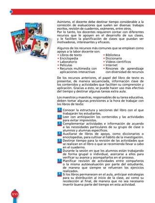 XVI
Asimismo, el docente debe destinar tiempo considerable a la
corrección de evaluaciones que suelen ser diversas: trabajos
escritos, revisión de cuadernos, exámenes, entre otros.
Por lo tanto, los docentes requieren contar con diferentes
recursos que le apoyen en el desarrollo de sus clases,
y le faciliten la planificación de clases que puedan ser
motivadoras, interesantes y eficaces.
Algunos de los recursos más comunes que se emplean como
apoyo a la labor docente son:
De los recursos anteriores, el papel del libro de texto es
presentar, de manera secuenciada, información clave de
los contenidos y actividades que faciliten su comprensión y
aplicación. Gracias a esto, se puede hacer uso más efectivo
del tiempo y destinar algunas tareas extra aula.
Los maestros y maestras, responsables de su tarea educativa,
deben tomar algunas previsiones a la hora de trabajar con
los libros de texto:
Conocer la estructura y secciones del libro con el que
trabajarán los estudiantes.
Leer con anticipación los contenidos y las actividades
para evitar imprevistos.
Complementar actividades e información de acuerdo
a las necesidades particulares de su grupo de clase o
alumnos y alumnas específicos.
Auxiliarse de libros de apoyo, como diccionarios o
enciclopedias, para cultivar el hábito de la investigación.
Destinar tiempo para la revisión de las actividades que
se realizan en el libro o que se recomienda llevar a cabo
en el cuaderno.
Durante la sesión en que los alumnos están trabajando
de forma grupal o individual, acercarse a ellos para
verificar su avance y acompañarlos en el proceso.
Planificar revisión de actividades entre compañeros
o la misma autoevaluación por parte del estudiante,
de manera que siempre se refuercen los ejercicios
realizados.
Si los libros permanecen en el aula, anticipar estrategias
para su distribución al inicio de la clase, así como su
recolección al final, de manera que no sea necesario
invertir buena parte del tiempo en esta actividad.
1
2
3
4
5
6
7
8
• Libros de texto
• Enciclopedia
• Laboratorio
• Películas
• Recursos multimedia con
aplicaciones interactivas
• Biblioteca
• Diccionario
• Videos científicos
• Internet
• Rincones de aprendizaje
con diversidad de recursos
 