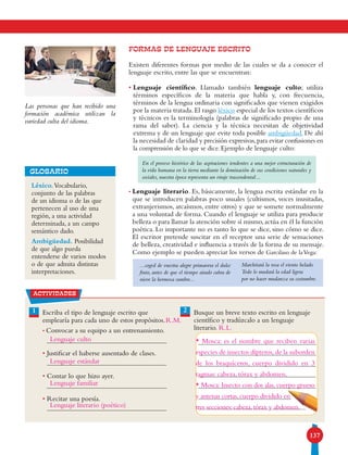 137
FORMAS DE LENGUAJE ESCRITO
Existen diferentes formas por medio de las cuales se da a conocer el
lenguaje escrito, entre las que se encuentran:
• Lenguaje científico. Llamado también lenguaje culto; utiliza
términos específicos de la materia que habla y, con frecuencia,
términos de la lengua ordinaria con significados que vienen exigidos
por la materia tratada. El rasgo léxico especial de los textos científicos
y técnicos es la terminología (palabras de significado propio de una
rama del saber). La ciencia y la técnica necesitan de objetividad
extrema y de un lenguaje que evite toda posible ambigüedad. De ahí
la necesidad de claridad y precisión expresivas,para evitar confusiones en
la comprensión de lo que se dice. Ejemplo de lenguaje culto:
En el proceso histórico de las aspiraciones tendentes a una mejor estructuración de
la vida humana en la tierra mediante la dominación de sus condiciones naturales y
sociales, nuestra época representa un viraje trascendental...
• Lenguaje literario. Es, básicamente, la lengua escrita estándar en la
que se introducen palabras poco usuales (cultismos, voces inusitadas,
extranjerismos, arcaísmos, entre otros) y que se somete normalmente
a una voluntad de forma. Cuando el lenguaje se utiliza para producir
belleza o para llamar la atención sobre sí mismo,actúa en él la función
poética. Lo importante no es tanto lo que se dice, sino cómo se dice.
El escritor pretende suscitar en el receptor una serie de sensaciones
de belleza, creatividad e influencia a través de la forma de su mensaje.
Como ejemplo se pueden apreciar los versos de Garcilaso de laVega:
Léxico.Vocabulario,
conjunto de las palabras
de un idioma o de las que
pertenecen al uso de una
región, a una actividad
determinada, a un campo
semántico dado.
Ambigüedad. Posibilidad
de que algo pueda
entenderse de varios modos
o de que admita distintas
interpretaciones.
GLOSARIO
Las personas que han recibido una
formación académica utilizan la
variedad culta del idioma.
actividades
1 Escriba el tipo de lenguaje escrito que
emplearía para cada uno de estos propósitos.
• Convocar a su equipo a un entrenamiento.
• Justificar el haberse ausentado de clases.
• Contar lo que hizo ayer.
• Recitar una poesía.
Busque un breve texto escrito en lenguaje
científico y tradúzcalo a un lenguaje
literario.
2
...coged de vuestra alegre primavera el dulce
fruto, antes de que el tiempo airado cubra de
nieve la hermosa cumbre...
Marchitará la rosa el viento helado.
Todo lo mudará la edad ligera
por no hacer mudanza su costumbre.
Lenguaje culto
Lenguaje estándar
Lenguaje familiar
Lenguaje literario (poético)
R.L.
R.M.
* Mosca: es el nombre que reciben varias
especies de insectos dípteros,de la suborden
de los braquíceros, cuerpo dividido en 3
tagmas: cabeza, tórax y abdomen.
* Mosca: Insecto con dos alas, cuerpo grueso
y antenas cortas,cuerpo dividido en
tres secciones:cabeza,tórax y abdomen.
 