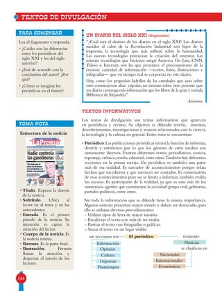 144
TEXTOS INFORMATIVOS
Los textos de divulgación son textos informativos que aparecen
en periódicos y revistas. Su objetivo es difundir teorías, inventos,
descubrimientos, investigaciones y avances relacionados con la ciencia,
la tecnología y la cultura en general. Entre estos se encuentran:
• Periódico.Las publicaciones periódicas tienen la función de informar,
divertir y entretener, por lo que los géneros de estos medios son
sumamente diversos. Existen diferentes textos periodísticos: noticia,
reportaje,crónica,reseña,editorial,entre otros.También hay diferentes
secciones en la prensa escrita. Un periódico es también una parte
más de esa realidad. Es narrador de acontecimientos porque relata
hechos que sucedieron y que merecen ser contados. Es comentarista
de esos acontecimientos pues no se limita a informar, también evalúa
los sucesos. Es participante de la realidad, ya que es uno más de los
numerosos agentes que constituyen la sociedad:grupo civil,gobierno,
partidos políticos, entre otros.
No toda la información que se difunde tiene la misma importancia.
Algunas noticias presentan mayor interés y deben ser destacadas, para
ello se utilizan diversos procedimientos:
- Utilizar tipos de letra de mayor tamaño.
- Encabezar el texto con más de un titular.
- Ilustrar el texto con fotografías o gráficas.
- Situar el texto en un lugar visible.
UN DIARIO DEL SIGLO XXI (fragmento)
“¿Cuál será el destino de los diarios en el siglo XXI? Los diarios
nacidos al calor de la Revolución Industrial son hijos de la
imprenta, la tecnología que más influyó sobre la humanidad.
Las nuevas tecnologías potencian la creación del inventor. Las
mismas tecnologías que hicieron surgir America On Line, CNN,
Yahoo o Internet, son las que permiten el procesamiento de la
enorme cantidad de información —textos, fotos, ilustraciones e
infografías— que en tiempo real se corporiza en este diario.
Hoy, como los pequeños ladrillos de las catedrales que uno sobre
otro construyeron altas cúpulas, un invento sobre otro permite que
un diario contenga más información que los libros de la gran y variada
Biblioteca de Alejandría”.
Anónimo.
Lea el fragmento y responda.
• ¿Cuáles son las diferencias
entre los periódicos del
siglo XXI y los del siglo
anterior?
• ¿Está de acuerdo con la
conclusión del autor? ¿Por
qué?
• ¿Cómo se imagina los
periódicos en el futuro?
para comenzar
TOMA NOTA
TEXTOS DE DIVULGACIÓN
Estructura de la noticia
• Título. Expresa la síntesis
de la noticia.
• Subtítulo. Ubica al
lector en el tema y en los
antecedentes.
• Entrada. Es el primer
párrafo de la noticia. Su
intención es captar la
atención del lector.
• Cuerpo de la noticia. Es
la noticia misma.
• Remate. Es la parte final.
• Ilustración. Permite
llamar la atención y
despertar el interés de los
lectores.
sus secciones son
se clasifican en
Información
Nacionales
Noticias
Internacionales
Económicas
Opinión
Cultura
Deportes
Pasatiempos
transmiteEl periódico
 
