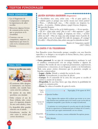 146
• Lea el fragmento de
Campoamor e interprete
la importancia de saber
escribir.
• Mencione algunas formas
de comunicación escrita
que se practican en la
actualidad.
• Converse, con sus
compañeros, respecto a la
importancia que tiene la
carta en la comunicación
humana.
para comenzar
LA CARTA Y EL TELEGRAMA
Son llamados textos funcionales porque cumplen con una función
específica y se dirigen a un receptor en forma directa, clara y precisa;
entre estos se encuentran:
• Carta personal. Es un tipo de correspondencia mediante la cual
se establece comunicación con un amigo, familiar o alguien de
confianza. Por medio de esta se expresan pensamientos, experiencias,
sentimientos y emociones, en un lenguaje común y sin formalismos.
Toda carta posee ciertos elementos que le permiten cumplir su
función comunicadora:
-	Lugar y fecha. Dónde y cuándo fue escrita la carta.
-	Saludo. Generalmente, es una frase de afecto.
-	Cuerpo. Es el contenido de la carta. En esta parte se escribe el
motivo o asunto de la misma.
-	Despedida. Es una frase breve que deja abierta la posibilidad de
seguir en comunicación.
-	Firma. Se coloca el nombre de quien la envía.
¡QUIÉN SUPIERA ESCRIBIR! (fragmento)
“—Escribidme una carta, señor cura. —Ya sé para quién es.
—¿Sabéis quién es porque una noche oscura nos visteis juntos?
—Pues... —¡Perdo-nad!, mas... —No extraño ese tropiezo. La
noche..., la ocasión... Dadme pluma y papel. Gracias. Empiezo.
Mí querido Ramón:
—¿Querido?... Pero, en fin, ya lo habéis puesto... —Si no queréis...
—¡Sí, sí!— ¡Qué triste estoy! ¿No es eso? —Por supuesto— ¡Qué
triste estoy sin ti! Una congoja, al empezar, me viene...—¿Cómo
sabéis mi mal? —Para un viejo, una niña siempre tiene el pecho de
cristal. ¿Qué es sin ti el mundo? Un valle de amargura. ¿Y contigo?
Un edén.—Haced la letra clara,señor cura;que lo entienda eso bien”.
Ramón de Campoamor, español.
(1817-1901)
Tegucigalpa, 23 de agosto de 2010.
Querido Teofilito:
Hace algunos días supimos del accidente que tuviste en tu carro
viejo.Estamos muy asustados aquí en la Central,ya que vos has sido un
compañero inseparable y, para muchos, un amigo incondicional.
La próxima vez, revisá primero la carcacha antes de salir.Acordate
de que tu experiencia es fundamental para el trabajo de la Central y
vos nos tenés que seguir entreteniendo con tus cuentos.
Te mandamos un abrazo y nuestra solidaridad. Recupérate pronto.
Pablo Méndez
Lugar y
fecha
Saludo
Cuerpo de
la carta
Despedida
Firma
Cómo se escribe una carta
• El remitente debe dirigirse
al destinatario con buenos
modales, aún cuando haya
cierto nivel de confianza.
• El motivo de esta debe
percibirse con claridad.
• Debe evitarse el uso de
frases trilladas, tales como:
paso a lo siguiente, después
de este corto saludo,y otras.
• La despedida debe guardar
relación con el saludo.
• Actualmente, muchas de
estas cartas se envían por
correo electrónico.
TOMA NOTA
TEXTOS FUNCIONALES
 