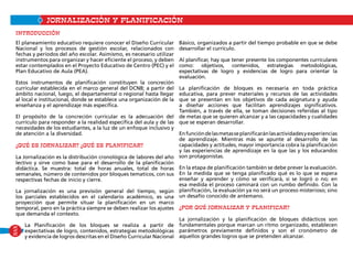 PLANIFICACIÓNJORNALIZACIÓN Y PLANIFICACIón
El planeamiento educativo requiere conocer el Diseño Curricular
Nacional y los procesos de gestión escolar, relacionados con
fechas y períodos del año escolar. Asimismo, es necesario utilizar
instrumentos para organizar y hacer eficiente el proceso, y deben
estar contemplados en el Proyecto Educativo de Centro (PEC) y el
Plan Educativo de Aula (PEA).
Estos instrumentos de planificación constituyen la concreción
curricular establecida en el marco general del DCNB; a partir del
ámbito nacional, luego, el departamental o regional hasta llegar
al local e institucional, donde se establece una organización de la
enseñanza y el aprendizaje más específica.
El propósito de la concreción curricular es la adecuación del
currículo para responder a la realidad específica del aula y de las
necesidades de los estudiantes, a la luz de un enfoque inclusivo y
de atención a la diversidad.
¿Qué es Jornalizar? ¿Qué es Planificar?
La Jornalización es la distribución cronológica de labores del año
lectivo y sirve como base para el desarrollo de la planificación
didáctica. Se muestra: total de horas anuales, total de horas
semanales, número de contenidos por bloques tematicos, con sus
respectivas fechas de inicio y cierre.
La jornalización es una previsión general del tiempo, según
los parciales establecidos en el calendario académico, es una
proyección que permite situar la planificación en un marco
temporal, pero en la práctica siempre se deben realizar los ajustes
que demanda el contexto.
La Planificación de los bloques se realiza a partir de
expectativas de logro, contenidos, estrategias metodológicas
y evidencia de logros descritas en el Diseño Curricular Nacional
Básico, organizados a partir del tiempo probable en que se debe
desarrollar el currículo.
Al planificar, hay que tener presente los componentes curriculares
como: objetivos, contenidos, estrategias metodológicas,
expectativas de logro y evidencias de logro para orientar la
evaluación.
La planificación de bloques es necesaria en toda práctica
educativa, para prever materiales y recursos de las actividades
que se presentan en los objetivos de cada asignatura y ayuda
a diseñar acciones que facilitan aprendizajes significativos.
También, a través de ella, se toman decisiones referidas al tipo
de metas que se quieren alcanzar y a las capacidades y cualidades
que se esperan desarrollar.
Enfuncióndelasmetasseplanificaránlasactividadesyexperiencias
de aprendizaje. Mientras más se apunte al desarrollo de las
capacidades y actitudes, mayor importancia cobra la planificación
y las experiencias de aprendizaje en la que las y los educandos
son protagonistas.
En la etapa de planificación también se debe prever la evaluación.
En la medida que se tenga planificado qué es lo que se espera
enseñar y aprender y cómo se verificará, si se logró o no; en
esa medida el proceso caminará con un rumbo definido. Con la
planificación, la evaluación ya no será un proceso misterioso; sino
un desafío conocido de antemano.
¿Por qué jornalizar y planificar?
La jornalización y la planificación de bloques didácticos son
fundamentales porque marcan un ritmo organizado, establecen
parámetros previamente definidos y son el cronómetro de
aquellos grandes logros que se pretenden alcanzar.
INTRODUCCIÓN
XVII
 