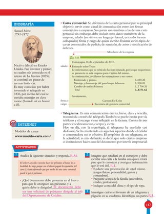 147
• Carta comercial. Se diferencia de la carta personal por su principal
objetivo: servir como canal de comunicación entre dos firmas
comerciales o empresas. Sus partes son similares a las de una carta
personal; sin embargo, debe incluir otros datos: membrete de la
empresa, saludo (escrito en un lenguaje formal, evitando formas
coloquiales) firma y cargo de quien escribe. Existen varios tipos de
cartas comerciales: de pedido, de remisión, de aviso o notificación de
órdenes.
• Telegrama. Es una comunicación escrita, breve, clara y sencilla,
transmitida a través del telégrafo.También se puede enviar por vía
teléfono y el recargo viene reflejado en la factura. Consta de tres
partes: encabezamiento, cuerpo y cierre.
Hoy en día, con la tecnología, el telegrama ha quedado casi
desfasado. Se ha mantenido en aquellos aspectos donde el celular
o computadora no es efectivo. El propósito de un telegrama, en
la actualidad, es más definido; es decir, que solo ciertas empresas
o instituciones hacen uso del documento por interés empresarial.
Modelos de cartas
www.modelo-carta.com/
internet@
Samuel Morse
1791-1872
Nació y falleció en Estados
Unidos. Fue inventor y pintor;
su cuadro más conocido es el
retrato de La Fayetten (1825);
se convirtió en pintor de
escenas históricas.
Es muy conocido por haber
inventado el telégrafo en
1836, por medio del cual se
enviaba mensajes en clave
morse (llamado así en honor
a él).
Biografía
actividades
1 Analice la siguiente situación y responda.
El señor González necesita hacer un préstamo al banco de la
localidad. Le urge porque con el dinero pagará la reparación del
carro. Le han informado que por medio de una carta comercial
puede ir por el préstamo.
• ¿Qué documento debe presentar en el banco
para que le otorguen un préstamo y a
quién debe ir dirigido?
Imagine que estudiará en el extranjero y debe
escribir una carta a la familia con quien vivirá
para que le conozcan y averiguar información
que le será útil.
• Redacte una presentación de usted mismo
(rasgos físicos, personalidad, gustos y
costumbres).
• Pregunte acerca de la familia (miembros,
edades, profesiones).
• Indague acerca del clima y el tipo de ropa.
Investigue cuál es el formato de un telegrama y
péguelo en su cuaderno. Identifique sus partes.
2
3
Comayagua, 16 de septiembre de 2010.
Estimado señor Trejo:
Le informamos que su vehículo ha sido reparado, por lo que requerimos
su presencia en esta empresa para el retiro del mismo.
A continuación, detallamos las reparaciones y sus costos:
Atentamente,
Carmen De León
Secretaria de gerencia comercial
Enderezado y pintura
Montaje y desmontaje del parachoque delantero
Cambio de unión delantera
Total
L.680.22
L.990.89
L.2 700.51
L.4371.62
RH
Membrete de la empresa
saludo
firma y
cargo
El documento debe
R.L.
R.L.del Departamento de Crédito.
R.M.
ser una solicitud de préstamo dirigida al jefe
 