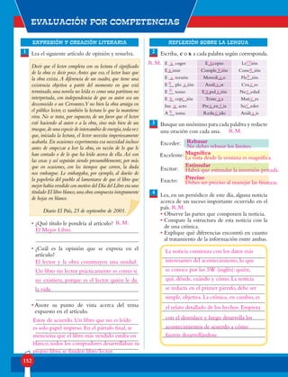 EXPRESIÓN Y CREACIÓN LITERARIA
Evaluación por competencias
152
REFLEXIÓN SOBRE LA LENGUA
1 2Lea el siguiente artículo de opinión y resuelva.
Decir que el lector completa con su lectura el significado
de la obra es decir poco.Antes que eso, el lector hace que
la obra exista.A diferencia de un cuadro, que tiene una
existencia objetiva a partir del momento en que está
terminado,una novela no leída es como una partitura no
interpretada, con independencia de que su autor sea un
desconocido o un Cervantes.Y no bien la obra arraiga en
el público lector, es también la lectura lo que la mantiene
viva. No se trata, por supuesto, de un favor que el lector
esté haciendo al autor o a la obra, sino más bien de un
trueque,de una especie de intercambio de energía,toda vez
que, iniciada la lectura, el lector necesita imperiosamente
acabarla.En ocasiones experimenta esa necesidad incluso
antes de empezar a leer la obra, en razón de lo que le
han contado o de lo que ha leído acerca de ella.Así son
las cosas y así seguirán siendo presumiblemente, por más
que en ocasiones, con los tiempos que corren, la duda
nos embargue. Le embargaba, por ejemplo, al dueño de
la papelería del pueblo al lamentarse de que el libro que
mejor había vendido con motivo del Día del Libro era uno
titulado El libro blanco,una obra compuesta íntegramente
de hojas en blanco.
Diario El País, 25 de septiembre de 2001.
• ¿Qué título le pondría al artículo?
• ¿Cuál es la opinión que se expresa en el
artículo?
• Anote su punto de vista acerca del tema
expuesto en el artículo.
Escriba, c o x a cada palabra según corresponda.
Busque un sinónimo para cada palabra y redacte
una oración con cada una.
Lea, en un periódico de este día, alguna noticia
acerca de un suceso importante ocurrido en el
país.
• Observe las partes que componen la noticia.
• Compare la estructura de esta noticia con la
de una crónica.
• Explique qué diferencias encontró en cuanto
al tratamiento de la información entre ambas.
4
3
E __ coger E__cepto Le__ión
E__imir Comple__ión Cone__ión
E __ ternón Movedi__o Fle__ión
E __ plo __ión Anali__ar Cru__es
E __ tenso E__pul__ión Ne__edad
E __ cep__ión Triste__a Mati__es
Ine __ acto Pre__en__ia Su__eder
A __ ioma Redu__ido Análi__is
Exceder:
Excelente:
Excitar:
Exacto:
El Mejor Libro.
El lector y la obra constituyen una unidad.
Un libro sin lector prácticamente es como si
no existiera, porque es el lector quien le da
la vida.
Estoy de acuerdo. Un libro que no es leído
es solo papel impreso. En el párrafo final, se
menciona que el libro más vendido estaba en
blanco; todos los compradores desarrollaban su
propio libro, se funden libro/lector.
s
s
s
s
s
s
x
x
x x
x
x
x
x
x
x
x
c
c
c
c
c
c
c
cc
z
z
z
Rebasar
No debes rebasar los límites.
Magnífica
La vista desde la ventana es magnífica.
Estimular
Habrá que estimular la inversión privada.
Preciso
Debes ser preciso al manejar las finanzas.
La noticia comienza con los datos más
interesantes del acontecimiento, lo que
se conoce por los 5W (inglés): quién,
qué, dónde, cuándo y cómo. La noticia
se redacta en el primer párrafo, debe ser
simple, objetiva. La crónica, en cambio, es
el relato detallado de los hechos. Empieza
con el desenlace y luego desarrolla los
acontecimientos de acuerdo a cómo
fueron desarrollándose.
R.M.
R.M.
R.M.
R.M.
 