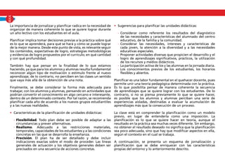 La importancia de jornalizar y planificar radica en la necesidad de
organizar de manera coherente lo que se quiere lograr durante
un año lectivo con los estudiantes en el aula.
Planificar implica tomar decisiones previas a la práctica sobre qué
es lo que se aprenderá, para qué se hará y cómo se puede lograr
de la mejor manera. Desde este punto de vista, es relevante seguir
los contenidos, expectativas de logro, estrategias metodológicas
y evidencias de logro propuestos por el currículo; en qué cantidad
y con qué profundidad.
También hay que pensar en la finalidad de lo que estamos
haciendo, ya que para los alumnos y alumnas resulta fundamental
reconocer algún tipo de motivación o estímulo frente al nuevo
aprendizaje; de lo contrario, no perciben en las clases un sentido
que vaya más allá de la obtención de una nota.
Finalmente, se debe considerar la forma más adecuada para
trabajar, con los alumnos y alumnas, pensando en actividades que
podrían convertir el conocimiento en algo cercano e interesante,
dentro de un determinado contexto. Por tal razón, se recomienda
planificar cada año de acuerdo a los nuevos grupos estudiantiles
y a las nuevas realidades.
•	 Características de la planificación de unidades didácticas:
	 -	Flexibilidad. Todo plan debe ser posible de adaptar a las
circunstancias y prever alternativas.
	 -	Realismo. Adecuado a las restricciones materiales,
temporales, capacidades de los estudiantes y a las condiciones
concretas en las que se desarrolla la enseñanza.
	 -	Precisión. El plan ha de ser detallado y debe incluir
indicaciones exactas sobre el modo de proceder. Las líneas
generales de actuación y los objetivos generales deben ser
precisados en una secuencia de acciones concretas.
•	 Sugerencias para planificar las unidades didácticas:
	 -	Considerar como referente los resultados del diagnóstico
de las necesidades y características del alumnado del centro
educativo, de la familia y la comunidad.
	 -	Considerar las necesidades, intereses y características de
cada joven, la atención a la diversidad y a las necesidades
educativas especiales.
	 -	Proponer actividades diversas que propicien el desarrollo y el
logro de aprendizajes significativos, prácticos, la utilización
de los recursos y medios didácticos.
	 -	La participación activa de los y las alumnas en la jornada diaria.
	 -	Los conocimientos previos de los estudiantes, los horarios
flexibles y abiertos.
Planificar es una labor fundamental en el quehacer docente, pues
permite unir una teoría pedagógica determinada con la práctica.
Es lo que posibilita pensar de manera coherente la secuencia
de aprendizajes que se quiere lograr con los estudiantes. De lo
contrario, si no se piensa previamente lo que se quiere hacer,
es posible que los alumnos y alumnas perciban una serie de
experiencias aisladas, destinadas a evaluar la acumulación de
aprendizajes más que la consecución de un proceso.
La clave está en comprender la planificación como un modelo
previo, en lugar de entenderla como una imposición. La
planificación es lo que se quiere hacer en teoría, aunque el
resultado en la práctica sea muchas veces diferente. Sin embargo,
no obtener el resultado deseado no significa que la planificación
sea poco adecuada, sino que hay que modificar aspectos en ella,
según el contexto en el cual se trabaja.
A continuación, se presenta un esquema de jornalización y
planificación que se debe enriquecer con las características
propias del entorno y lo anteriormente descrito.
XVIII
 