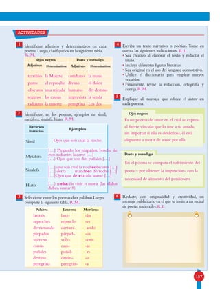 157
1 Identifique adjetivos y determinativos en cada
poema. Luego, clasifíquelos en la siguiente tabla.
Identifique, en los poemas, ejemplos de símil,
metáfora, sinalefa, hiato.
Seleccione entre los poemas diez palabras.Luego,
complete la siguiente tabla.
actividades
Escriba un texto narrativo o poético. Tome en
cuenta las siguientes indicaciones:
• Sea creativo al elaborar el texto y redactar el
título.
• Incluya diferentes figuras literarias.
• Sea original en el uso del lenguaje connotativo.
• Utilice el diccionario para emplear nuevos
vocablos.
• Finalmente, revise la redacción, ortografía y
corrija.
Explique el mensaje que ofrece el autor en
cada poema.
Redacte, con originalidad y creatividad, un
mensaje publicitario en el que se invite a un recital
de poetas nacionales.
4
5
6
2
3
Ojos negros
Ojos negros Poeta y mendigo
Adjetivos Determinativos Adjetivos Determinativos
Recursos
literarios
Ejemplos
Símil
Metáfora
Sinalefa
Hiato
Palabra Lexema Morfema
Poeta y mendigo
terribles
puros
obscuros
seguros
radiantes
la Muerte
el reproche
una mirada
las causas
la muerte
cotidiano
divino
humano
imprevista
peregrina
la mano
el dolor
del destino
la senda
Los dos
Ojos que sois cual la noche.
[…] Plegando los párpados, broche de
esos radiantes luceros […]
[…) Ojos que sois dos puñales […]
[…] que sois cual la nocheobscuros […]
[…] derra	 mandoen derroche […]
[…]Ojos que de extraña suerte […]
[…) mehacéis vivir o morir (las sílabas
deben sumar 8)
lanzáis
reproches
derramando
párpados
volveros
causas
puñales
destino
peregrina
lanz-
reproch-
derram-
párpad-
volv-
caus-
puñal-
destin-
peregrin-
-áis
-es
-ando
-os
-eros
-as
-es
-o
-a
R.L.
R.M.
R.M.
R.M.
R.M.
R.L.
Es un poema de amor en el cual se expresa
el fuerte vínculo que lo une a su amada,
sin importar si ella es desdeñosa, él está
dispuesto a morir de amor por ella.
En el poema se compara el sufrimiento del
poeta – por obtener la inspiración- con la
necesidad de alimento del pordiosero.
 
