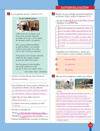 Autoevaluación
159
1 Lea el siguiente poema y resuelva.
A mi ciudad nativa
Noble rincón de mis abuelos: nada
como evocar, cruzando callejuelas,
los tiempos de la cruz y de la espada,
del ahumado candil y las pajuelas...
Pues ya pasó, ciudad amurallada,
tu edad de folletín...Las carabelas
se fueron para siempre de tu rada...
¡Ya no viene el aceite en botijuelas!
Fuiste heroica en los tiempos coloniales,
cuando tus hijos, águilas caudales,
no eran una caterva de vencejos.
Mas hoy, plena de rancio desaliño,
bien puedes inspirar ese cariño
que uno le tiene a sus zapatos viejos.
Luis Carlos López, colombiano.
• ¿Cuál es el tema del que trata el poema?
• Por el número de versos,¿cómo se llaman a las
dos primeras estrofas y las dos últimas?
• ¿Qué tipo de rima utiliza el poeta?
• ¿Cuántos versos tiene el poema en total?
• Escriba un ejemplo de:
Símil:_______________________________
Metáfora:____________________________
• Subraye las sinalefas que encuentre en el poema.
2
3
Busque, en una antología de poesía hondureña,
un poema. Léalo y realice lo siguiente.
• Escriba el título
• Explique el tema que trata.
• Interprete tres sentimientos o valores que
evoca el autor o autora mediante el poema.
	
Elija una de las imágenes y redacte una noticia.
R.M.
El amor al terruño
Las dos primeras estrofas se llaman cuartetos.
Las dos últimas estrofas se llaman tercetos.
Rima consonante
14 versos
[…] bien puedes inspirar ese cariño
que uno les tiene a sus zapatos viejos...
[…] cuando tus hijos, águilas
R.M.
caudales […]
R.M.
El Retorno del Padre (Claudio
Barrera)
El poeta transmite la alegría de volver a
ver a su padre, explica que perdonan sus
errores. Claudio Barrera deja entrever el
sufrimiento de su padre, y ahora ellos,
su familia, muestran la disposición de
recibirle con manifestaciones de ternura
y amor.
El amor filial
La esperanza
El perdón
Los supermercados de la ciudad se vieron
abarrotados el día de hoy, al anunciarse
grandes descuentos en todos los productos
de la canasta familiar, esto, como una medida
para mitigar el alza en el costo de la vida.
»Desde hace un año comenzó la escalada
en los precios de los productos de consumo
popular», manifiesta una compradora, quien
llena su carretilla aprovechando la gran
oportunidad brindada a los pobladores de la
ciudad capital.
 