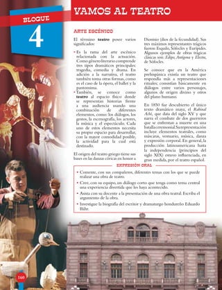 UNIDAD
BLOQUE
4
160
ARTE ESCÉNICO
VAMOS AL TEATRO
expresión oral
•	Comente, con sus compañeros, diferentes temas con los que se puede
realizar una obra de teatro.
•	Cree, con su equipo, un diálogo corto que tenga como tema central
una experiencia divertida que les haya acontecido.
•	Asista con su docente a la presentación de una obra teatral.Escriba el
argumento de la obra.
•	Investigue la biografía del escritor y dramaturgo hondureño Eduardo
Bähr.
El término teatro posee varios
significados:
• Es la rama del arte escénico
relacionada con la actuación.
Comogéneroliterariocomprende
tres tipos dramáticos principales:
tragedia, comedia y drama. En
adición a la narrativa, el teatro
también toma otras formas, como
es el caso de la ópera, el ballet y la
pantomima.
• También, se conoce como
teatro al espacio físico donde
se representan historias frente
a una audiencia usando una
combinación de diferentes
elementos, como: los diálogos, los
gestos, la escenografía, los actores,
la música y el espectáculo. Cada
uno de estos elementos necesita
su propio espacio para desarrollar,
con la mayor comodidad posible,
la actividad para la cual está
destinado.
El origen del teatro griego tiene sus
bases en las danzas córicas en honor a
Dionisio (dios de la fecundidad). Sus
tres máximos representantes trágicos
fueron Esquilo, Sófocles y Eurípides.
Algunos ejemplos de obras trágicas
clásicas son: Edipo,Antígona y Electra,
de Sófocles.
Se conoce que en la América
prehispánica existía un teatro que
respondía más a representaciones
rituales; consistían básicamente en
diálogos entre varios personajes,
algunos de origen divino y otros
del plano humano.
En 1850 fue descubierto el único
texto dramático maya, el Rabinal
Achí, que data del siglo XV y que
narra el combate de dos guerreros
que se enfrentan a muerte en una
batallaceremonial.Surepresentación
incluye elementos teatrales, como
máscaras, vestuario, música, danza
y expresión corporal. En general, la
producción latinoamericana hasta
la independencia (principios del
siglo XIX) estuvo influenciada, en
gran medida, por el teatro español.
 
