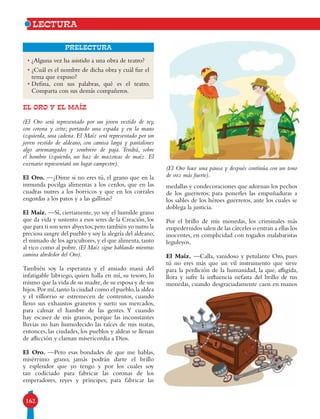 162
Prelectura
EL ORO Y EL MAÍZ
(El Oro será representado por un joven vestido de rey,
con corona y cetro; portando una espada y en la mano
izquierda, una cadena. El Maíz será representado por un
joven vestido de aldeano, con camisa larga y pantalones
algo arremangados y sombrero de paja. Tendrá, sobre
el hombro izquierdo, un haz de mazorcas de maíz. El
escenario representará un lugar campestre).
El Oro. —¿Dime si no eres tú, el grano que en la
inmunda pocilga alimentas a los cerdos, que en las
cuadras nutres a los borricos y que en los corrales
engordas a los patos y a las gallinas?
El Maíz. —Sí, ciertamente, yo soy el humilde grano
que da vida y sustento a esos seres de la Creación, los
que para ti son seres abyectos;pero también yo nutro la
preciosa sangre del pueblo y soy la alegría del aldeano;
el mimado de los agricultores, y el que alimenta, tanto
al rico como al pobre. (El Maíz sigue hablando mientras
camina alrededor del Oro).
También soy la esperanza y el ansiado maná del
infatigable labriego, quien halla en mí, su tesoro, lo
mismo que la vida de su madre,de su esposa y de sus
hijos.Por mí,tanto la ciudad como el pueblo,la aldea
y el villorrio se estremecen de contentos, cuando
lleno sus exhaustos graneros y surto sus mercados,
para calmar el hambre de las gentes. Y cuando
hay escasez de mis granos, porque las inconstantes
lluvias no han humedecido las raíces de mis matas,
entonces, las ciudades, los pueblos y aldeas se llenan
de aflicción y claman misericordia a Dios.
El Oro. —Pero esas bondades de que me hablas,
misérrimo grano, jamás podrán darte el brillo
y esplendor que yo tengo y por los cuales soy
tan codiciado para fabricar las coronas de los
emperadores, reyes y príncipes; para fabricar las
lectura
• ¿Alguna vez ha asistido a una obra de teatro?
• ¿Cuál es el nombre de dicha obra y cuál fue el
tema que expuso?
• Defina, con sus palabras, qué es el teatro.
Comparta con sus demás compañeros.
medallas y condecoraciones que adornan los pechos
de los guerreros; para ponerles las empuñaduras a
los sables de los héroes guerreros, ante los cuales se
doblega la justicia.
Por el brillo de mis monedas, los criminales más
empedernidos salen de las cárceles o entran a ellas los
inocentes, en complicidad con togados malabaristas
leguleyos.
El Maíz. —Calla, vanidoso y petulante Oro, pues
tú no eres más que un vil instrumento que sirve
para la perdición de la humanidad, la que, afligida,
llora y sufre la influencia nefasta del brillo de tus
monedas, cuando desgraciadamente caen en manos
(El Oro hace una pausa y después continúa con un tono
de voz más fuerte).
 