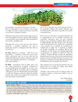 163
Literatura
Jesús Muñoz Tábora. Nació en Santa Rosa de Copán, departamento de Copán (Honduras) en 1945.
Es un etnomusicólogo y folklorólogo que investigó y recopiló una serie de tradiciones, historias, leyendas,
canciones y juegos de Honduras.Folklore y Educación en Honduras es un libro que pretende hacer conciencia
de la identidad cultural de Honduras. Este documento es muy consultado por profesores y estudiantes
de todo el país.También ha escrito: La tesorería oral de Honduras: cuentos y leyendas, Instrumentos musicales
autóctonos de Honduras, entre otros.
bIOGRAFÍA DEL AUTOR
de avarientos y mercaderes de honras y virtudes.
Por ti, el filántropo de otros tiempos se ha trocado
en vulgar mercader y usurero, que ahorca al pueblo
con intereses y alquileres leoninos.
Obras perversas tuyas son las cruentas guerras que se
hacen los pueblos hermanos, quienes están llamados
a convivir felices,para compartir todos los productos
de la madre y pródiga tierra.
Miserable Oro, tú no sirves más que para fabricar
pavorosos y terribles explosivos con que se
destrozará y quizá se extinguirá la hermosa obra de
la Creación…
El Oro. (Riéndose a carcajadas). —Me río de tus
nimiedades y candideces, misérrimo grano; pues
debes convencerte que tú no eres más que un
desgraciado alimento de cerdos y de bestias,conocido
como el mata hambre de borricos y chompipes.
¡Ah, cuánta nobleza…!
El Maíz. —Escúchame Oro vil, debes saber si tú
eres, como pretendes, la arrogante “aristocracia”;
yo, el humilde grano del pueblo, soy la vida y viva
sangre del pueblo, de ese pueblo que es la verdadera
“democracia” que tan valientemente ha hecho rodar,
en todos los tiempos y todas las edades, las doradas
coronas y los cetros de los déspotas de la tierra que
han esclavizado a la humanidad.
Sí, yo soy el alimento que sirvió para dar fuerza a
los aguerridos soldados del invicto Morazán, que
tan heróicamente tremolaron el pendón de la unión
centroamericana.
Soy la savia de vida que en las gestas libertarias de
la independencia de los pueblos hermanos del
continente americano, sirvo, no para esclavizar
patriotas, sino para formar repúblicas libres, soberanas
e independientes del yugo colonial. ¡Oro vil!, ¡huye,
huye de mi presencia! y no vuelvas más a enfrentarte
a mí, mientras seas el símbolo de corrupción de
maldad; pero si algún día te regeneras y empleas
en levantar hospitales; ¡en construir fábricas que
compartan con sus obreros en la debida proporción,
sus ganancias; si te empleas en cultivar la tierra sin
esclavizar al pobre labriego; si llenas de abundantes
productos que sirvieran como yo sirvo,para alimentar
grandes naciones y pueblos;entonces sí,acércate a mí,
para que,en estrecho consorcio,laboremos,para hacer
la felicidad de todos los pueblos de laTierra!
Pero mientras esto no suceda, hoy, póstrate ante mis
plantas Oro vil, y recibe esta cadena como digna
recompensa de tus maldades…
(El Maíz se lanza contra el Oro y le sujeta las manos con
la cadena.Y después, se inclina ante el público y hace un
saludo marcial.)
Jesús MuñozTábora.
hondureño.
 