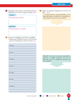 165
LECTURA
LiteralNiveles de comprensión Apreciativo-crítico Creativo
Ilustre los siguientes fragmentos de El Oro y El
Maíz.
Identifique qué valores y antivalores morales se
identifican en el texto. Luego, escríbalos.
Invente otro diálogo entre El Oro y El Maíz.
• Imagine que El Maíz convence a El Oro para
que sirva al pueblo que más lo necesita.
8
97
Antivalores
El Maíz:
El Oro:
El Maíz:
El Oro:
El Maíz:
El Oro:
El Maíz:
Valores …yo nutro la preciosa sangre del pueblo y soy la
alegría del aldeano;el mimado de los agricultores,y
el que alimenta, tanto al rico como al pobre.
Miserable Oro, tú no sirves más que para fabricar
pavorosos y terribles explosivos con que se
destrozará y quizá se extinguirá la hermosa obra
de la Creación…
R.L.
R.L.
Humildad, generosidad.
Envidia, petulancia, orgullo.
R.M.
 