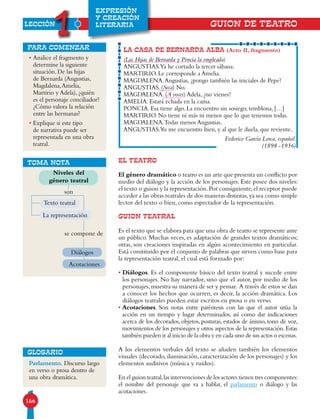 LECCIÓN
1
166
EXPRESIÓN
Y CREACIÓN
LITERARIA
• Analice el fragmento y
determine la siguiente
situación. De las hijas
de Bernarda (Angustias,
Magdalena,Amelia,
Martirio y Adela), ¿quién
es el personaje conciliador?
¿Cómo valora la relación
entre las hermanas?
• Explique si este tipo
de narrativa puede ser
representada en una obra
teatral.
para comenzar
EL TEATRO
El género dramático o teatro es un arte que presenta un conflicto por
medio del diálogo y la acción de los personajes. Este posee dos niveles:
el texto o guion y la representación.Por consiguiente,el receptor puede
acceder a las obras teatrales de dos maneras distintas,ya sea como simple
lector del texto o bien, como espectador de la representación.
GUION TEATRAL
Es el texto que se elabora para que una obra de teatro se represente ante
un público. Muchas veces, es adaptación de grandes textos dramáticos;
otras, son creaciones inspiradas en algún acontecimiento en particular.
Está constituido por el conjunto de palabras que sirven como base para
la representación teatral, el cual está formado por:
• Diálogos. Es el componente básico del texto teatral y sucede entre
los personajes. No hay narrador, sino que el autor, por medio de los
personajes,muestra su manera de ser y pensar. A través de estos se dan
a conocer los hechos que ocurren, es decir, la acción dramática. Los
diálogos teatrales pueden estar escritos en prosa o en verso.
• Acotaciones. Son notas entre paréntesis con las que el autor sitúa la
acción en un tiempo y lugar determinados, así como dar indicaciones
acerca de los decorados, objetos, posturas, estados de ánimo, tono de voz,
movimientos de los personajes y otros aspectos de la representación.Estas
también pueden ir al inicio de la obra y en cada uno de sus actos o escenas.
A los elementos verbales del texto se añaden también los elementos
visuales (decorado, iluminación, caracterización de los personajes) y los
elementos auditivos (música y ruidos).
En el guion teatral,las intervenciones de los actores tienen tres componentes:
el nombre del personaje que va a hablar, el parlamento o diálogo y las
acotaciones.
LA CASA DE BERNARDA ALBA (Acto II, fragmento)
(Las Hijas de Bernarda y Poncia la empleada)
ANGUSTIAS.Ya he cortado la tercer sábana.
MARTIRIO. Le corresponde a Amelia.
MAGDALENA.Angustias, ¿pongo también las iniciales de Pepe?
ANGUSTIAS. (Seca) No.
MAGDALENA. (A voces) Adela, ¿no vienes?
AMELIA. Estará echada en la cama.
PONCIA. Esa tiene algo. La encuentro sin sosiego, temblona, […]
MARTIRIO. No tiene ni más ni menos que lo que tenemos todas.
MAGDALENA.Todas menos Angustias.
ANGUSTIAS.Yo me encuentro bien, y al que le duela, que reviente..
Federico García Lorca, español.
(1898 -1936)
TOMA NOTA
Niveles del
género teatral
son
Texto teatral
se compone de
Diálogos
Acotaciones
Parlamento. Discurso largo
en verso o prosa dentro de
una obra dramática.
GLOSARIO
GUION DE TEATRO
La representación
 
