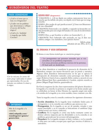 168
• ¿Cuál es el tema que se
trata en el fragmento?
• ¿Cuáles son las palabras
que determinan y reflejan
el suceso del hecho
trágico?
• ¿Cuál es la fatalidad
o tragedia que habla
Creonte?
para comenzar
EL DRAMA Y SUS ORÍGENES
El drama es una forma teatral que se caracteriza porque:
En las obras dramáticas se manifiesta la presencia de elementos de la
Naturaleza; aunque con menor frecuencia que en poesía y narrativa.
Algunas obras dramáticas latinoamericanas en las que se aprecia la
participación de elementos naturales como personajes son: Bodas de
sangre (Federico García Lorca, español); Delito, condena y ejecución de una
gallina (Manuel José Arce, guatemalteco); Cuculcán, serpiente envuelta en
plumas (Miguel Ángel Asturias, guatemalteco).
En Grecia surgieron las dos clases representativas del género dramático:
la tragedia y la comedia.La primera se originó en las fiestas anuales que
se celebraban en honor al dios Dioniso. La segunda surgió más tarde,
a la sombra de la tragedia y, en cierta medida, como contraste con ella.
Tanto la tragedia como la comedia contienen los siguientes elementos:
• Acción dramática. En la tragedia tiene resultados fatales para el
protagonista y en la comedia son conflictos que provocan risa.
• Protagonista. En la tragedia es un ser de grandes virtudes y una
moral intachable y en la comedia es básicamente el antihéroe (baja
calidad moral con vicios o defectos).
• Conflicto. En la tragedia es como una lucha constante contra un
destino adverso impuesto por las divinidades y en la comedia es un
problema generado por las acciones del protagonista.
• Desenlace. En la tragedia siempre es fatal y nefasto, y en la comedia
es feliz para casi todos, excepto para aquel que encarna el defecto o
antivalores.
EDIPO REY (fragmento)
“CREONTE: […] El rey Apolo nos ordena expresamente lavar una
mancha que ha sufrido este país y no dejarla crecer hasta que no tenga
remedio.
EDIPO: ¿Por medio de qué purificaciones? ¿Cómo nos libraremos
de esta calamidad?
CREONTE:Desterrando a un culpable,o expiando un homicidio con
otro homicidio,pues una sangre derramada es la causa de las desventuras
deTebas.
EDIPO: Pero ¿a qué hombre se refiere ese homicidio? […].
CREONTE: Pues habiendo sido asesinado ese rey, el dios nos
ordena castigar a sus matadores, sean quienes fueren”.
Sófocles, griego.
(Alrededor del año 496 a. de C.)
Más de la tragedia y la
comedia
club2.telepolis.com/
mandragora1/genero/
genero.htm
internet@
Con las máscaras, los actores del
teatro griego enfatizaban el carácter
que representaban. En esas dos
máscaras son evidentes lo cómico y
lo trágico.
SUBGÉNEROS DEL TEATRO
- Los protagonistas son personas normales que se ven
envueltos en un problema importante.
- Los temas presentan problemas internos de las personas.
- El final suele ser desdichado.
 