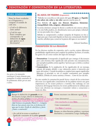 170
Note las frases resaltadas
en el fragmento y
compare el sentido de
cada una.
• ¿Cuál es la diferencia
entre ambas?
• ¿Cuál de estas
frases considera que
corresponde a la
definición de agua
que aparece en el
diccionario?
para comenzar EL AGUA: UN TESORO (fragmento)
“Kiboko no concebía su vida aparte del agua.El agua,ese líquido
sin sabor, sin color y sin olor suponía mucho para él.
Para Kiboko el agua era frescor, limpieza, bienestar,
tranquilidad, vida, oxígeno, alimentación…
Lo tenía clarísimo:aunque le dieran a cambio la más extensa sabana
o la más bella pradera, no abandonaría nunca por propia voluntad
sus tan preciados ríos y lagos.
Kiboko se comprometió a realizar campañas de limpieza en ríos y
lagos para que el preciado líquido no fuera tan contaminado.Sembró
muchos arbolitos para conservar la pureza del agua en sus mantos”.
Editorial Santillana.
Los gestos y la entonación
constituyen el mejor elemento para
acompañar el sentido connotativo de
los parlamentos dichos por un actor
o actriz.
DENOTACIÓN Y CONNOTACIÓN EN LA LITERATURA
1 Busque la definición de granada en un
diccionario. Luego, observe la definición
poética de dicha palabra.
¡Qué hermosa esta granada, Platero! […] ninguna
fruta me hace pensar, como ésta, en la frescura del
agua que la nutre. Estalla de salud fresca y fuerte.
¿Vamos a comérnosla?
• ¿En cuál de los textos se manifiesta el
significado connotativo de la palabra granada?
Forme oraciones con diferente significado.
• Listo (denotativo):
• Listo (connotativo):
Busque, en obras literarias, palabras y oraciones
denotativas y connotativas. Luego clasifíquelas.
2
3
PERCEPCIÓN DE LA REALIDAD
En los diversos medios de expresión, oral o escrita, existen diferentes
posibilidades significativas para emplear las palabras, las frases, el sonido,
los gestos. Es así como existen dos tipos de mensajes:
• Denotativos. Corresponde al significado que entrega el diccionario
para cada término. Este significado solo permite una interpretación,
por ejemplo,la palabra artista significa“persona que se dedica a realizar
obras de arte”.
• Connotativos. Es la ampliación de los significados de un mensaje,
además del propio, debido a una valoración, juicio o intención por
parte del emisor. Cuando las palabras se emplean para sugerir significados
diferentes al principal, se usa el sentido connotativo, por ejemplo:
MARÍA. (Tímida con sonrisa sarcástica.)Veremos... Como tú coses tan bien.
En este sentido, la connotación puede leerse a través de las acotaciones
del texto. Los significados connotativos de las palabras tienen una gran
importancia en los textos poéticos y teatrales. Sin embargo, no son
exclusivos del lenguaje literario; los textos publicitarios lo utilizan para
hacer más efectivos sus mensajes y transmitir valores y sensaciones a
través de ellos.actividades
Este muchacho es muy listo.
Está listo el equipaje.
Granada (DRAE:) f. Fruto del
En el párrafo 1, la palabra granada posee un
significado connotativo, el escritor hace una
valoración personal de la fruta.
R.L.
R.M. R.M.
granado, de forma globosa, con diámetro de unos diez
centímetros, corteza de color amarillento rojizo.
 