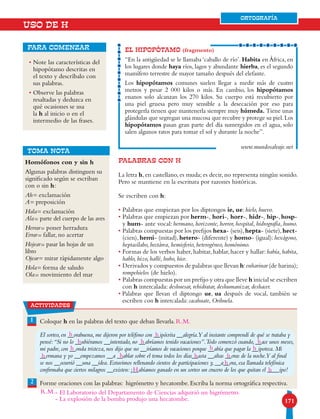 171
USO DE H
• Note las características del
hipopótamo descritas en
el texto y descríbalo con
sus palabras.
• Observe las palabras
resaltadas y deduzca en
qué ocasiones se usa
la h al inicio o en el
intermedio de las frases.
para comenzar
PALABRAS CON H
La letra h, en castellano, es muda; es decir, no representa ningún sonido.
Pero se mantiene en la escritura por razones históricas.
Se escriben con h:
• Palabras que empiezan por los diptongos ie, ue: hielo, huevo.
• Palabras que empiezan por herm-, hori-, horr-, hidr-, hip-,hosp-
y hum- ante vocal: hermano, horizonte, horror, hospital, hidrografía, humo.
• Palabras compuestas por los prefijos hexa- (seis),hepta- (siete),hect-
(cien), hemi- (mitad), hetero- (diferente) y homo- (igual): hexágono,
heptasílabo, hectárea, hemisferio, heterogéneo, homónimo.
• Formas de los verbos haber,habitar,hablar,hacer y hallar:había,habita,
hablo, hizo, hallé, hubo, hice.
• Derivados y compuestos de palabras que llevan h:enharinar (de harina);
rompehielos (de hielo).
• Palabras compuestas por un prefijo y otra que lleve h inicial se escriben
con h intercalada: deshuesar, rehidratar, deshumanizar, deshacer.
• Palabras que llevan el diptongo ue, ua después de vocal, también se
escriben con h intercalada: cacahuate, Orihuela.
EL HIPOPÓTAMO (fragmento)
“En la antigüedad se le llamaba ‘caballo de río’. Habita en África, en
los lugares donde haya ríos, lagos y abundante hierba, es el segundo
mamífero terrestre de mayor tamaño después del elefante.
Los hipopótamos comunes suelen llegar a medir más de cuatro
metros y pesar 2 000 kilos o más. En cambio, los hipopótamos
enanos solo alcanzan los 270 kilos. Su cuerpo está recubierto por
una piel gruesa pero muy sensible a la desecación por eso para
protegerla tienen que mantenerla siempre muy húmeda. Tiene unas
glándulas que segregan una mucosa que recubre y protege su piel.Los
hipopótamos pasan gran parte del día sumergidos en el agua, solo
salen algunos ratos para tomar el sol y durante la noche”.
www.mundosalvaje.net
Homófonos con y sin h
Algunas palabras distinguen su
significado según se escriban
con o sin h:
Ah= exclamación
A= preposición
Hala= exclamación
Ala= parte del cuerpo de las aves
Herrar= poner herradura
Errar= fallar, no acertar
Hojear= pasar las hojas de un
libro
Ojear= mirar rápidamente algo
Hola= forma de saludo
Ola= movimiento del mar
TOMA NOTA
1 Coloque h en las palabras del texto que deban llevarla.
El sorteo, en __orabuena, me dijeron por teléfono con __ipócrita __alegría.Y al instante comprendí de qué se trataba y
pensé:“Si no lo __ubiéramos __intentado, no __abríamos tenido vacaciones”.Todo comenzó cuando, __ace unos meses,
mi padre, con __onda tristeza, nos dijo que no __iríamos de vacaciones porque __abía que pagar la __ipoteca. Mi
__ermana y yo __empezamos __a __ablar sobre el tema todos los días__asta __altas __oras de la noche.Y al final
se nos __ocurrió __una __idea. Estuvimos rellenando cientos de participaciones y, __a__ora, esa llamada telefónica
confirmaba que ciertos milagros __existen: ¡__abíamos ganado en un sorteo un crucero de los que quitan el ____ipo!
Forme oraciones con las palabras: higrómetro y hecatombe. Escriba la norma ortográfica respectiva.2
ORTOGRAFÍA
actividades
h h
hh
h
h
h
H
h h
h
h
h
h
h
- El Laboratorio del Departamento de Ciencias adquirió un higrómetro.
- La explosión de la bomba produjo una hecatombe.
R.M.
R.M.
 