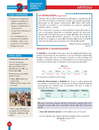 LECCIÓN
2
174
REFLEXIÓN
SOBRE LA
LENGUA ARTÍCULO
•Interprete el fragmento:
- Subraye las palabas de
difícil comprensión y
busque su significado en
el diccionario.
- ¿A qué hace referencia el
fragmento?
•Lea el fragmento sin
pronunciar las palabras
resaltadas y diga si son
necesarias en la oración.
Explique por qué.
para comenzar
CONCEPTO Y CLASIFICACIÓN
El artículo es una palabra átona que carece de significado propio y que
anuncia la presencia de un sustantivo o de un elemento sustantivado.
Siempre forma parte de un sintagma. Cuando se coloca delante del
nombre o sustantivo aparece en concordancia con el mismo género y
en el mismo número que el sustantivo al que presenta. Ejemplos:
El perro
Art. + Nombre
Los artículos se dividen en dos clases:
• Artículo determinado o definido. Es el que se coloca delante de
un nombre o sustantivo que conocemos con anterioridad. El artículo
determinado nos informa que el sustantivo del que se habla es
conocido. Sus formas son:
Ejemplos:
El amigo (masculino singular), la iglesia (femenino singular), lo correcto
(singular neutro), los coches (masculino plural), las calles (femenino
plural).
- Usos del artículo neutro. La forma lo se usa en los casos:
a. Con adjetivos que realizan funciones propias de los sustantivos:
Lo posible está por venir.
Sujeto
Determinante Masculino Femenino Neutro
Singular el la
lo
Plural los las
LA REVELACIÓN (fragmento)
“Durante días se había contemplado en el espejo a contraluz de la
vela. Por un instante, se sintió tan confuso ante aquella revelación
proyectada en el espacio dimensional del ébano. Allí había
conocido a su madre y a sus hermanos con quienes compartía
antiguos valores y sueños.
Con su hermana Cometa se intercambiaban bujías al atardecer,
con su hermanito Asteroide se prestaban apuntes de clase para
mejorar el vuelo. Mientras que su madre, el fulgor más hermoso
de aquel espacio, lo invitaba a quedarse…Y antes de que la luz
de la vela se apagara, se quitó los estambres, los faroles y toda la
colección de bujías que terminaron por dañarle la espalda”.
Abigail Guerrero, salvadoreña.
(1972)
Contracciones al y del
Un caso interesante
ocurre cuando el artículo
el va precedido de las
preposiciones a y de, y se
forman al y del.
El formar una sola palabra
facilita el decir:
• Salimos del hospital muy
esperanzados.
• Iré al concierto de música salsa
esta noche.
“Vamos a jugar al parque”, es
un ejemplo de un determinante
contractado: a el parque (al
parque).
TOMA NOTA
La casa blanca es la colina verde
Art. Nombre Adj. Prep. Art. Nombre Adj.
 