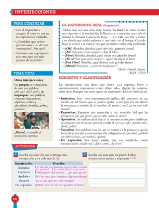 182
Otras interjecciones
Las propias se componen
de solo una palabra:
¡eh!, ¡ay!, ¡hey!, ¡uy! y las
impropias, son palabras
comunes (sustantivos,
adjetivos, verbos y
adverbios): ¡hombre!, ¡pobre!,
¡caracoles!
¡Bravo!, es ejemplo de
interjección impropia.
• Lea el fragmento y
exagere el tono de voz en
las expresiones resaltadas.
• ¿Considera que deben
pronunciarse con distinta
entonación? ¿Por qué?
• Sustituya esas expresiones
por otras que son más
propias de su ámbito.
para comenzar
LA CAPERUCITA ROJA (fragmento)
“Había una vez una niña muy bonita. Su madre le había hecho
una capa roja y la muchachita la llevaba tan a menudo que todo el
mundo la llamaba Caperucita Roja […]. Cierta vez, fue a visitar
a su abuela que estaba enferma y que vivía en el bosque. Cuando
llegó se acercó a la cama y vio que su abuela estaba muy cambiada.
—¡Oh! Abuelita, abuelita, ¡qué ojos más grandes tienes!
—¡Ah! Son para verte mejor— dijo el lobo.
—¡Pero! Abuelita, abuelita, ¡qué orejas más grandes tienes!
—¡Ah sí! Son para oírte mejor— siguió diciendo el lobo.
—¡Por Dios! Abuelita, ¡qué dientes más grandes tienes!
—¡Mmm! Son para... ¡comerte mejoooor!”.
Charles Perrault, francés.
(1628 -1703)
CONCEPTO Y CLASIFICACIÓN
Las interjecciones son frases que sirven para expresar, breve y
repentinamente, impresiones como dolor, rabia, alegría, ira, sorpresa,
entre otras.Siempre van entre signos de admiración.Estas se clasifican en:
• Imitativas. Son una representación gráfica del contexto de un
escrito, de tal forma que se podría quitar la interjección sin alterar
la estructura y sentido de la oración: ¡de pronto!, ¡zas!, ¡se me cayó todo
encima!
• Expresivas. Expresan una sensación o una emoción del que las
pronuncia: ¡ah, qué gusto!; ¡ay, no sabes cuánto lo siento!
• Apelativas. Se utilizan para iniciar la comunicación, para establecer
el contacto con el oyente antes de emitir el mensaje:¡eh!,¡acércate más!,
¡hola!, ¡adiós!
• Vocativas. Son palabras con las que se nombra a la persona y queda
fuera de la oración y con entonación independiente: ¡ustedes!,¡cuidado
con abrir la boca!, ¡no insistas!, ¡quítate!
• De expresión. Son frases usuales que son empleadas como
interjecciones: ¡madre mía!, ¡Dios santo!, ¡ay de mí!
INTERJECCIONES
TOMA NOTA
21 Escriba una oración que contenga una
interjección para cada tipo.
Escriba una nota para sus padres. Utilice
interjecciones propias e impropias.
Interjección Oración
Imitativa
Expresiva
Apelativa
Vocativa
De expresión
actividades
Un día iba caminando por la calle cuando…
¡de pronto!... Un carro chocó con otro.
R.L.
Disfrutando del paisaje… ¡ah, qué gusto!
¡No se vaya, que tenemos algo pendiente!
Ya te dije que no. ¡No insistas!
¡Madre mía! ¡Casi me quiebro el brazo!
R.M.
 