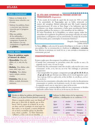 183183
ORTOGRAFÍA
•Valore si el título de la
historia tiene relación con
el texto.
• Subraye las palabras, frases
y oraciones que denotan
emoción por el progreso
del país.
• Elija una palabra
de las subrayadas y
cuente cuántas letras la
componen.A partir de
ello, deduzca con sus
compañeros el significado
de palabra.
para comenzar EL DÍA QUE ATERRIZÓ EL PRIMER AVIÓN EN
TEGUCIGALPA (fragmento)
“A las cuatro de la tarde de aquel día de enero de 1921 se avisó
a las autoridades de Tegucigalpa que ya había arrancado su
motor del aeroplano Bristol, piloteado por Mr. Lamb (experto
norteamericano). El aviso se hizo llegar a los habitantes que lo
recibieron con alegre entusiasmo y hubo gran movilización hacia
las plazas públicas, las azoteas y a los miradores de los edificios.
El señor Presidente de la República, su señora esposa, todos los
miembros de su gabinete de gobierno,personajes oficiales así como
particulares,se dirigieron con sus automóviles al campo de aviación
de Toncontín, para contemplar el momento histórico”.
Pompilio Ortega, hondureño.
(1890-1959)
SÍLABA
Tipos de palabras según
el número de sílabas
• Monosílaba. Una sola
sílaba: sol, sí, más, dos, ley,
Dios.
• Bisílaba. Dos sílabas: calor,
mano, árbol, ropa, casa.
• Trisílaba. Tres sílabas:
repetir, trabajar, caminar,
estudiar.
• Polisílaba. Más de tres
sílabas: azulado, diccionario,
camioneta.
TOMA NOTA
1 2Divida en sílabas las palabras del fragmento de
Platero y yo,de Juan Ramón Jiménez (español).
Platero es pequeño, peludo, suave; tan blando por
fuera, que se diría todo de algodón, que no lleva
huesos. Solo los espejos de azabache de sus ojos
son duros cual dos escarabajos de cristal negro. Lo
dejo suelto y se va al prado, y acaricia tibiamente
con su hocico, rozándolas apenas, las florecillas
rosas, celestes y gualdas... Lo llamo dulcemente:
“¡Platero!, y viene a mí con un trotecillo[…].
Subraye la sílaba tónica de las siguientes
palabras y clasifíquelas en su cuaderno.
ojos escrito átonas
lápiz sílaba esdrújulas
pared palabras caramelo
ejercicio acentuación historia
buey ansias Paraguay
ORTOGRAFÍA
Se llama sílaba a cada una de las partes fonológicas en las que se divide
una palabra. Por su terminación; se clasifican en abiertas y cerradas.
Son abiertas si terminan en vocal: de, tu; y son cerradas si terminan en
consonante: por, cual.
DESCOMPOSICIÓN
Existen reglas para descomponer las palabras en sílabas:
• Cuando una consonante se encuentra entre dos vocales se une a la
segunda vocal: a-ma, e-le-var, E-so-po.
• Cuando hay dos consonantes entre dos vocales,cada vocal se une a una
consonante: or-den, as-ta, lan-zar, sus-ci-tar. Sin embargo, se presentan
excepciones:
- Son inseparables los grupos compuestos por pr, pl, br, bl, fr, fl, cr,
cl, gr, gl, tr, dr que forman una sílaba con la vocal siguiente: a-pro-
bar, se-gre-ga,Á-fri-ca, a-pli-ca-da, ca-bra, ha-blan- te, con-flu-ye, a-cri-so-
la, en-cla-ve.
• Si son tres las consonantes colocadas entre dos vocales,las dos primeras
consonantes se unirán con la primera vocal y la otra consonante con
la segunda vocal: cons-ta, trans-por-te, trans-cul-tu-ra-ción.
• Las palabras que contienen h precedida de otra consonante se dividen
separando ambas letras: des-ha-cer, in-hu-ma-no, des-hon-ra.actividades
C A C
C A C
C C A
C
A=Abierta C=Cerrada
C C
A C A
Pla-te-ro es pe-que-ño, pe-lu-do,sua-ve;tan blan-do por fue-ra,que se di-rí-a to-do de al-go-dón,que no lle-va hue-sos.
So-lo los es-pe-jos de a-za-ba-che de sus o-jos son du-ros cual dos es-ca-ra-ba-jos de cris-tal ne-gro.Lo de-jo suel-to,y se va
al para-do, y a-ca-ri-cia ti-bia-men-te con su ho-ci-co, ro-zán-do-las a-pe-nas, las flo-re-ci-llas ro-sas, ce-les-tes y gual-das...
Lo lla-mo dul-ce-men-te: ¿Pla-te-ro? y vie-ne a mí con un tro-te-ci-llo […]
R.M.
R.M.
 
