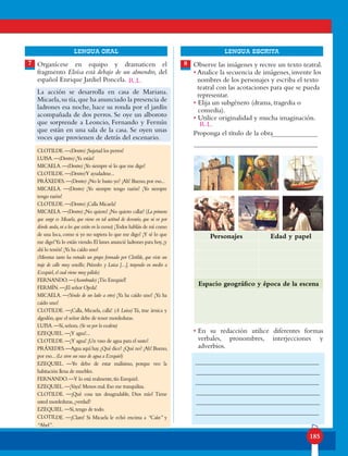 185
lENGUA ORAL LENGUA ESCRITA
Observe las imágenes y recree un texto teatral.
• Analice la secuencia de imágenes, invente los
nombres de los personajes y escriba el texto
teatral con las acotaciones para que se pueda
representar.
• Elija un subgénero (drama, tragedia o
comedia).
• Utilice originalidad y mucha imaginación.
Proponga el título de la obra
• En su redacción utilice diferentes formas
verbales, pronombres, interjecciones y
adverbios.
Organícese en equipo y dramaticen el
fragmento Eloísa está debajo de un almendro, del
español Enrique Jardiel Poncela.
La acción se desarrolla en casa de Mariana.
Micaela,su tía,que ha anunciado la presencia de
ladrones esa noche, hace su ronda por el jardín
acompañada de dos perros. Se oye un alboroto
que sorprende a Leoncio, Fernando y Fermín
que están en una sala de la casa. Se oyen unas
voces que provienen de detrás del escenario.
CLOTILDE.—(Dentro) ¡Sujetad los perros!
LUISA.—(Dentro) ¡Ya están!
MICAELA.—(Dentro) ¡Yo siempre sé lo que me digo!
CLOTILDE.—(Dentro)Y ayudadme...
PRÁXEDES.—(Dentro) ¿No le basto yo? ¡Ah! Bueno,por eso...
MICAELA. —(Dentro) ¡Yo siempre tengo razón! ¡Yo siempre
tengo razón!
CLOTILDE.—(Dentro) ¡Calla Micaela!
MICAELA.—(Dentro) ¡No quiero! ¡No quiero callar! (La primera
que surge es Micaela, que viene en tal actitud de desvarío, que ni ve por
dónde anda,ni a los que están en la escena) ¡Todos habláis de mí como
de una loca, como si yo no supiera lo que me digo! ¡Y sé lo que
me digo!Ya lo estáis viendo.El lunes anuncié ladrones para hoy,¡y
ahí lo tenéis! ¡Ya ha caído uno!
(Mientras tanto ha entrado un grupo formado por Clotilde, que viste un
traje de calle muy sencillo; Práxedes y Luisa [...], trayendo en medio a
Ezequiel,el cual viene muy pálido)
FERNANDO.—(Asombrado) ¡Tío Ezequiel!
FERMÍN.—¡El señor Ojeda!
MICAELA. —(Yendo de un lado a otro) ¡Ya ha caído uno! ¡Ya ha
caído uno!
CLOTILDE. —¡Calla, Micaela, calla! (A Luisa) Tú, trae árnica y
algodón,que el señor debe de tener mordeduras.
LUISA.—Sí,señora.(Se va por la escalera)
EZEQUIEL.—¡Y agua!...
CLOTILDE.—¡Y agua! ¡Un vaso de agua para el susto!
PRÁXEDES.—Agua aquí hay.¿Qué dice? ¿Qué no? ¡Ah! Bueno,
por eso...(Le sirve un vaso de agua a Ezequiel)
EZEQUIEL. —Yo debo de estar malísimo, porque veo la
habitación llena de muebles.
FERNANDO.—Y lo está realmente,tío Ezequiel.
EZEQUIEL.—¡Vaya! Menos mal.Eso me tranquiliza.
CLOTILDE. —¡Qué cosa tan desagradable, Dios mío! Tiene
usted mordeduras,¿verdad?
EZEQUIEL.—Sí,tengo de todo.
CLOTILDE. —¡Claro! Si Micaela le echó encima a “Caín” y
“Abel”.
7 8
Personajes Edad y papel
Espacio geográfico y época de la escena
R.L.
R.L.
 