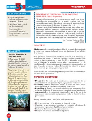 LECCIÓN
3
186
LENGUA ORAL
• Según el fragmento, a
quiénes dirige su discurso
el orador Lastarria.
• ¿Cuál es el tema central
de dicho discurso?
• Mencione cinco
temas que le parezcan
interesantes para elaborar
un discurso.
para comenzar
CONCEPTO
El discurso es la exposición oral con el fin de persuadir.Está destinado
a ejercer una especial influencia sobre las decisiones de un público
determinado.
Este género de comunicación oral tiene sus bases en la retórica y es
importante por el tema, la duración y porque facilita la comunicación
con un grupo de personas y la hace más eficaz. El orador u oradora,
con su discurso, se propone actuar sobre elpensamiento o la
conducta de los y las oyentes,es decir,trata de convencer a su auditorio;
para ello, debe ser simple y claro al transmitir sus ideas. Si se quiere
hablar bien hay que trabajar, pensar y practicar.
Todo discurso está conformado por tres aspectos: tema o contenido del
discurso, orador y auditorio.
TIPOS DE DISCURSOS
• Descriptivo. Se centra en la explicación o enumeración de las
características de una persona, objeto, lugar, animal o situación.
• Narrativo. Permite referir una historia o suceso. Se utiliza en los
textos narrativos de tipo literarios, noticias, entre otros.
• Expositivo. Se focaliza en comunicar información respecto de algún
tema,con el objetivo de incrementar el conocimiento de la audiencia.
• Argumentativo. Se encuentra estructurado a partir de una tesis,
apoyados en razonamientos que permitan probar o demostrar dicha
proposición.
Pasos y actitudes para la creación de un buen discurso:
• Elegir un tema que esté acorde con su forma de pensar.
• Organizar la presentación: planificar el mensaje, seleccionar la
información y pensar en el público al que se dirigirá.
• Practicar el discurso antes de la presentación.
• Mantener una actitud amable hacia el público.
DISCURSO DE FUNDACIÓN DE LA SOCIEDAD
LITERARIA (1842) (fragmento)
“Señores:Al presentarme por primera vez ante ustedes, me siento
profundamente conmovido por la sincera gratitud que han
encendido en mi pecho,al señalarme como uno de sus compañeros,
con el honroso título de Director de su sociedad […]
Sí, señores, su dedicación es una novedad, porque les conduce hasta
formar una academia para poner en contacto sus inteligencias, para
hacer útiles mutuamente, para manifestar al mundo que ya nuestro
CHILE empieza a pensar en lo que es y en lo que será. En efecto, el
ruido de las armas ha cesado en nuestro suelo,la anarquía desplegó sus
alas espantosas y salvó Los Andes;la paz ha coronado nuestra patria”.
JoséVictoriano Lastarria, chileno.
(1817 -1888)
DISCURSO
TOMA NOTA
Discurso de Gandhi al
Congreso Indio
El 7 de agosto de 1942,
en plena Segunda Guerra
Mundial, Gandhi expuso su
discurso acerca de la ayuda al
Gobierno Británico.
Hay gente que tiene odio en sus
corazones hacia los británicos.
Yo he oído a gente decir que
estaban disgustados con ellos.
La mente de la gente común
no diferencia entre un británico
y la forma imperialista de su
gobierno. Para ellos ambos son
lo mismo. Hay gente a la que
no le importa la llegada de los
japoneses. Para ellos, quizá,
significaría un cambio de amos.
 