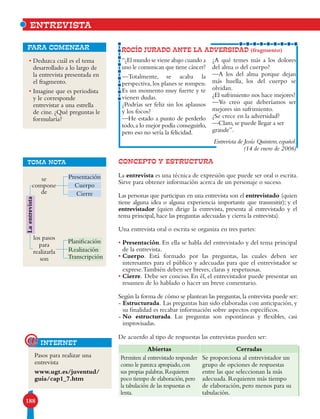 188
• Deduzca cuál es el tema
desarrollado a lo largo de
la entrevista presentada en
el fragmento.
• Imagine que es periodista
y le corresponde
entrevistar a una estrella
de cine. ¿Qué preguntas le
formularía?
para comenzar
CONCEPTO Y ESTRUCTURA
La entrevista es una técnica de expresión que puede ser oral o escrita.
Sirve para obtener información acerca de un personaje o suceso.
Las personas que participan en una entrevista son el entrevistado (quien
tiene alguna idea o alguna experiencia importante que transmitir); y el
entrevistador (quien dirige la entrevista, presenta al entrevistado y el
tema principal,hace las preguntas adecuadas y cierra la entrevista).
Una entrevista oral o escrita se organiza en tres partes:
• Presentación. En ella se habla del entrevistado y del tema principal
de la entrevista.
• Cuerpo. Está formado por las preguntas, las cuales deben ser
interesantes para el público y adecuadas para que el entrevistador se
exprese.También deben ser breves, claras y respetuosas.
• Cierre. Debe ser conciso. En él, el entrevistador puede presentar un
resumen de lo hablado o hacer un breve comentario.
Según la forma de cómo se plantean las preguntas,la entrevista puede ser:
- Estructurada. Las preguntas han sido elaboradas con anticipación, y
su finalidad es recabar información sobre aspectos específicos.
- No estructurada. Las preguntas son espontáneas y flexibles, casi
improvisadas.
De acuerdo al tipo de respuestas las entrevistas pueden ser:
ROCÍO JURADO ANTE LA ADVERSIDAD (fragmento)
ENTREVISTA
“¿El mundo se viene abajo cuando a
uno le comunican que tiene cáncer?
—Totalmente, se acaba la
perspectiva, los planes se rompen.
Es un momento muy fuerte y te
vienen dudas.
¿Podrías ser feliz sin los aplausos
y los focos?
—He estado a punto de perderlo
todo,a lo mejor podía conseguirlo,
pero eso no sería la felicidad.
¿A qué temes más a los dolores
del alma o del cuerpo?
—A los del alma porque dejan
más huella, los del cuerpo se
olvidan.
¿El sufrimiento nos hace mejores?
—Yo creo que deberíamos ser
mejores sin sufrimiento.
¿Se crece en la adversidad?
—Claro, se puede llegar a ser
grande”.
Entrevista de Jesús Quintero,español.
(14 de enero de 2006)
Abiertas Cerradas
Permiten al entrevistado responder
como le parezca apropiado,con
sus propias palabras.Requieren
poco tiempo de elaboración,pero
la tabulación de las respuestas es
lenta.
Se proporciona al entrevistador un
grupo de opciones de respuestas
entre las que seleccionan la más
adecuada. Requieren más tiempo
de elaboración, pero menos para su
tabulación.
TOMA NOTA
Cuerpo
Presentación
Cierre
se
compone
de
los pasos
para
realizarla
son
Planificación
Realización
Transcripción
Laentrevista
Pasos para realizar una
entrevista
www.ugt.es/juventud/
guia/cap1_7.htm
internet@
 