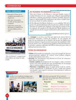 192
• Interprete el lema de la
campaña presentada en el
fragmento.
• ¿Por qué es necesario
escribir un lema para una
campaña?
• ¿Qué lema usaría para
promover el cuido de los
recursos hídricos de su
país?
para comenzar
La consigna es un lema, una frase que expresa de manera breve la
motivación, intención o forma de conducta de una persona, de
grupo, de una institución, de un Estado o de un país. Se emplean para
promover,informar y lograr conciencia por parte de la población sobre
temas de interés como el calentamiento global,los Derechos Humanos,
la atención a personas infectadas del VIH, la educación para todos, el
embarazo precoz, entre otros.
TIPOS DE CONSIGNAS
• Orales. Estas pueden ser expresadas a voces, por ejemplo, los diversos
pronunciamientos públicos de carácter social, político, religioso,
medioambientalistas, entre otros.
• Escritas. Son herramientas muy efectivas en el arte de comunicar.
Entre ellas se encuentran:
- Cartel o póster. Se componen de una imagen a color y un breve
texto o una marca identificativa que, acompañados de un mensaje
claro y conciso, amplia la información necesaria.
- Pancarta o estandarte. Juega un papel similar al de los carteles,
aunque normalmente es producido en tela y usado para letreros
más grandes y para espacios exteriores. Generalmente, se utiliza en
marchas y protestas.
¡TU PLANETA TE NECESITA! (fragmento)
“Este año el lema es ¡Tu Planeta te necesita! Unidos contra el
Cambio Climático. Es una campaña que refleja la responsabilidad
individual y colectiva para proteger el planeta.También, denota la
urgencia impostergable del compromiso que deben cumplir todas
las naciones frente al cambio climático.
El Día Mundial del Medio Ambiente es un verdadero Día de la
gente; es la oportunidad para todos los jóvenes y adultos de poder
demostrar el cuidado por el planeta. Con miles de eventos en las
seis regiones del mundo el Día Mundial del Medio Ambiente es
considerado uno de los mayores eventos del medio ambiente de su
clase”.
www.diamundialdelmedioambiente.gob.mx/
CONSIGNAS
21 Escriba, en su cuaderno, consignas muy
creativas para cada problema social que se
ilustra.
Seleccione una situación de su entorno y
determinen la consigna que deben promover en
cada caso.
Situación Consigna
Familia
Colegio
Comunidad
Noticias
“No a laViolencia”, consigna contra
toda conducta que rompe las reglas
sociales.
actividades
Rescatemos los valores familiares
Respeta a tus compañeros
No a la discriminación racial
Todos por el respeto a las mujeres
R.L. R.M.
 