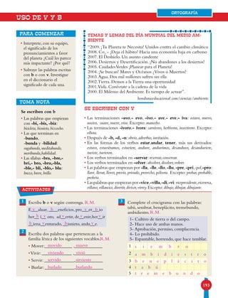 193193
ORTOGRAFÍA
USO DE V Y B
• Interprete, con su equipo,
el significado de los
pronunciamientos a favor
del planeta ¿Cuál les parece
más impactante? ¿Por qué?
• Subraye las palabras escritas
con b o con v. Investigue
en el diccionario el
significado de cada una.
para comenzar TEMAS Y LEMAS DEL DÍA MUNDIAL DEL MEDIO AM-
BIENTE
“2009. ¡Tu Planeta te Necesita! Unidos contra el cambio climático
2008. Co2
- ¡Deja el hábito! Hacia una economía baja en carbono
2007. El Deshielo. Un asunto candente
2006. Desiertos y Desertificación. ¡No abandones a los desiertos!
2005. CiudadesVerdes ¡Planear para el Planeta!
2004. ¡Se buscan! Mares y Océanos ¿Vivos o Muertos?
2003.Agua. Dos mil millones sufren sin ella
2002.Tierra. Demos a la Tierra una oportunidad
2001.Vida. Conéctate a la cadena de la vida
2000. El Milenio del Ambiente. Es tiempo de actuar”.
honduraseducacional.com/ciencias/ambiente.
TOMA NOTA
Se escriben con b
• Las palabras que empiezan
con -bi, -bis, -biz:
bicicleta, bisnieto, bizcocho.
• Las que terminan en
-bundo,
-bunda y -bilidad:
vagabundo, meditabundo,
moribunda,habilidad.
• Las sílabas -bra, -bre,-
bri,- bro, -bru,-bla,
-ble,- bli, -blo,- blu:
brazo, breve, brillo.
31
2
Escriba b o v según convenga.
E___aluar, ____eneficios, pro___er___io
her__ í__ oro, ad__ertir, de__enir,her__ir
__iena__enturado, __isnieto, andu__e.
Escriba dos palabras que pertenezcan a la
familia léxica de los siguientes vocablos.
• Mover:____________ ,____________
•Vivir: _____________ ,____________
• Servir: _____________,____________
• Burlar: _____________,____________
Complete el crucigrama con las palabras:
tabú, sembrar, beneplácito, tremebundo,
ambidiestro.
1- Cultivo de tierra o del campo.
2- Hace uso de ambas manos.
3- Aprobación, permiso, complacencia.
4- Lo prohibido.
5- Espantable, horrendo, que hace temblar.
1
2
3
4
5
ORTOGRAFÍA
SE ESCRIBEN CON V
• Las terminaciones -avo,- evo, -ivo,- ave,- eve,- iva: octavo, nuevo,
nocivo, suave, nueve, viva. Excepto: mancebo.
• Las terminaciones -ivoro,- ívora: carnívoro, herbívora, insectivoro. Excepto:
víbora.
• Después de -b, -d, -n: obvio, adverbio, invitación.
• En las formas de los verbos estar,andar, tener, más sus derivados:
estuvo, estuviéramos, estuviere, anduve, anduvimos, desanduvo, desanduviere,
tuviste, tuvieron.
• Los verbos terminados en -servar: reservar, conservar.
• Los verbos terminados en -olver: absolver, disolver, volver.
• Las palabras que empiezan por -lla, -lle,-llo,-llu,-pre,-pri,-pol,-pro:
llave, llevar, llover, previo, privado, provecho, pólvora. Excepto: probar, probable,
probeta.
• Laspalabrasqueempiezanpor-vice,-villa,-di,-vi:vicepresidente,viceversa,
villano,villancico,divertir,divisor,virrey.Excepto:dibujo,dibujar,dibujante.actividades
v v
v v v v
v v
b b
b
b
b
movido
viviendo
servido
burlado burlando
mueve
R.M.
R.M.
R.M.
vivió
sirviente
s i e m b r o
a m b i d i e s t r o
b e n e p l á c i t o
t a b ú
t r e m e b u n d o
 