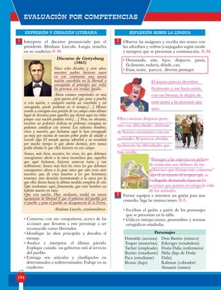 EXPRESIÓN Y CREACIÓN LITERARIA
Evaluación por competencias
194
REFLEXIÓN SOBRE LA LENGUA
Interprete el discurso pronunciado por el
presidente Abraham Lincoln. Luego, resuelva
en su cuaderno.
Discurso de Gettysburg
(1863)
Hace ocho décadas y siete años,
nuestros padres hicieron nacer
en este continente una nueva
nación concebida en la libertad y
consagrada al principio que todas
las personas son creadas iguales.
Ahora estamos empeñados en una
gran guerra civil que pone a prueba
si esta nación, o cualquier nación así concebida y así
consagrada, puede perdurar en el tiempo.[…] Hemos
venido a consagrar una porción de ese campo como último
lugar de descanso para aquellos que dieron aquí sus vidas
porque esta nación pudiera vivir.[…] Pero, no obstante,
nosotros no podemos dedicar, no podemos consagrar, no
podemos santificar este terreno. Los valientes hombres,
vivos y muertos, que lucharon aquí lo han consagrado
ya muy por encima de nuestro pobre poder de añadir o
restarle algo. El mundo apenas advertirá y no recordará
por mucho tiempo lo que ahora decimos, pero nunca
podrá olvidar lo que ellos hicieron en este campo.
Somos, más bien, nosotros, los vivos, los que debemos
consagrarnos ahora a la tarea inconclusa que, aquellos
que aquí lucharon, hicieron avanzar tanto y tan
noblemente. Somos más bien los vivos los que debemos
consagrarnos ahora a la gran tarea que aún resta ante
nosotros: que, de estos muertos a los que honramos,
tomemos una devoción incrementada a la causa por la
que ellos dieron hasta la última medida completa de celo.
Que resolvamos aquí, firmemente, que estos hombres no
habrán muerto en vano.
Que esta nación, Dios mediante, tendrá un nuevo
nacimiento de libertad.Y que el gobierno del pueblo,por
el pueblo y para el pueblo no desaparecerá de laTierra.
Abraham Lincoln, estadounidense.
• Converse, con sus compañeros, acerca de las
acciones que llevaron a este personaje a ser
reconocido como libertador.
• Identifique las ideas principales y descubra el
mensaje.
• Analice e interprete el último párrafo.
Explique cuándo un gobierno está al servicio
del pueblo.
• Extraiga seis artículos y clasifíquelos en
determinados o indeterminados.Trabaje en su
cuaderno.
Observe las imágenes y escriba tres textos con
los adverbios y verbos (conjugados según modo
y tiempos) que se presentan a continuación.
• Demasiado, aún, lejos, despacio, jamás,
fácilmente, todavía, dónde, casi.
• Estar, sentir, parecer, divertir, proteger.
Forme equipos e inventen un guión para una
comedia. Siga las instrucciones.
• Escriban el guión a partir de los personajes
que se presentan en la tabla.
• Utilicen interjecciones, pronombres y normas
ortográficas estudiadas.
1 2
3
Personajes
Domitila (anciana)
Truper (motorista)
Tacher (empleado)
Benito (estudiante)
Paca (estudiante)
Bruno (ñajo)
Don Bastón (músico)
Eduviges (vendedora)
Doña Dalia (enfermera)
Niña (hija de Doña
Dalia)
Kaliman (cobrador)
Amauris (mimo)
R.M.
R.L.
R.M.
El payaso parecía divertirse
fácilmente y me hacía sentir,
con sus bromas, la alegría de
estar junto a las personas que
amo.
Ellos caminan despacio pero,
aún con dificultades, disfrutan
de buenos momentos con sus
amistades.Al parecer, olvidan
fácilmente las dificultades que
han vivido.
“Proteger a las especies en peligro
de extinción son deberes de los
gobiernos que firman este convenio”
dijo el secretario al aceptar que se
ha llegado demasiado lejos en las
acciones que ponen en riesgo la vida
de los animales.
 