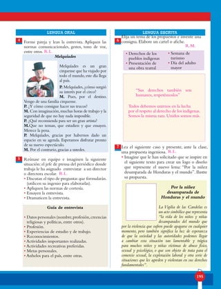195
lENGUA ORAL LENGUA ESCRITA
Forme pareja y lean la entrevista. Apliquen las
normas comunicacionales, gestos, tono de voz,
entre otros.
Melquíades
Melquíades es un gran
cirquense que ha viajado por
todo el mundo,este día llega
al país.
P. Melquíades,¿cómo surgió
su interés por el circo?
M. Pues, por el destino.
Vengo de una familia cirquense.
P. ¿Y cómo consigue hacer sus trucos?
M. Con imaginación,muchas horas de trabajo y la
seguridad de que no hay nada imposible.
P. ¿Qué recomienda para ser un gran artista?
M.Que no teman, que estudien y que ensayen.
Merece la pena.
P. Melquíades, gracias por habernos dado un
espacio en su agenda. Esperamos disfrutar pronto
de su nuevo espectáculo.
M. Por el contrario, gracias a ustedes.
Reúnase en equipo e imaginen la siguiente
situación: el jefe de prensa del periódico donde
trabaja le ha asignado entrevistar a un director
o directora escolar.
• Discutan el tipo de preguntas que formularán.
(utilicen su ingenio para elaborarlas).
• Apliquen las normas de cortesía.
• Ensayen la entrevista.
• Dramaticen la entrevista.
Guía de entrevista
• Datos personales (nombre,profesión,creencias
religiosas y políticas, entre otros).
• Profesión.
• Experiencias de estudio y de trabajo.
• Reconocimientos.
• Actividades importantes realizadas.
• Actividades recreativas preferidas.
• Metas personales.
• Anhelos para el país, entre otras.
4
5
6
7
Elija un tema de los propuestos e invente una
consigna. Elabore un cartel o afiche.
Lea el siguiente caso y presente, ante la clase,
una propuesta ingeniosa.
• Imagine que le han solicitado que se inspire en
el siguiente texto para crear un logo o diseño
que represente el nuevo lema: “Por la niñez
desamparada de Honduras y el mundo”. Ilustre
su propuesta.
Por la niñez
desamparada de
Honduras y el mundo
La Vigilia de las Candelas es
un acto simbólico que representa
“la vida de los niños y niñas
desamparados del mundo que
por la violencia que sufren puede apagarse en cualquier
momento, pero también significa la luz de esperanza
de que la sociedad y las autoridades podemos llegar
a cambiar esta situación tan lamentable y trágica
para muchos niños y niñas víctimas de abuso físico,
sexual y psicológico, o que son objeto de trata para el
comercio sexual, la explotación laboral y otra serie de
situaciones que les agreden y violentan en sus derechos
fundamentales”.
• Semana de
turismo
• Día del adulto
mayor
• Derechos de los
pueblos indígenas
• Presentación de
una obra teatral
R.L.
R.L.
R.M.
R.L.
“Sus derechos también son
humanos, respetémoslos”
Todos debemos unirnos en la lucha
por el respeto al derecho de los indígenas.
Somos la misma raza. Unidos somos más.
 