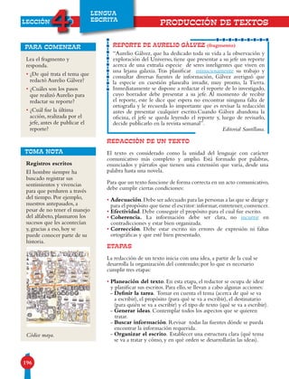 LECCIÓN
4
196
LENGUA
ESCRITA
Lea el fragmento y
responda.
• ¿De qué trata el tema que
redactó Aurelio Gálvez?
• ¿Cuáles son los pasos
que realizó Aurelio para
redactar su reporte?
• ¿Cuál fue la última
acción, realizada por el
jefe, antes de publicar el
reporte?
para comenzar
REDACCIÓN DE UN TEXTO
El texto es considerado como la unidad del lenguaje con carácter
comunicativo más completo y amplio. Está formado por palabras,
enunciados y párrafos que tienen una extensión que varía, desde una
palabra hasta una novela.
Para que un texto funcione de forma correcta en un acto comunicativo,
debe cumplir ciertas condiciones:
• Adecuación.Debe ser adecuado para las personas a las que se dirige y
para el propósito que tiene el escritor:informar,entretener,convencer.
• Efectividad. Debe conseguir el propósito para el cual fue escrito.
• Coherencia. La información debe ser clara, no incurrir en
contradicciones y estar bien organizada.
• Corrección. Debe estar escrito sin errores de expresión ni faltas
ortográficas y que esté bien presentado.
ETAPAS
La redacción de un texto inicia con una idea, a partir de la cual se
desarrolla la organización del contenido; por lo que es necesario
cumplir tres etapas:
• Planeación del texto. En esta etapa, el redactor se ocupa de idear
y planificar sus escritos. Para ello, se llevan a cabo algunas acciones:
- Definir la tarea. Tomar en cuenta el tema (acerca de qué se va
a escribir), el propósito (para qué se va a escribir), el destinatario
(para quién se va a escribir) y el tipo de texto (qué se va a escribir).
- Generar ideas. Contemplar todos los aspectos que se quieren
tratar.
- Buscar información. Revisar todas las fuentes dónde se pueda
encontrar la información requerida.
- Organizar el escrito. Establecer una estructura clara (qué tema
se va a tratar y cómo, y en qué orden se desarrollarán las ideas).
REPORTE DE AURELIO GÁLVEZ (fragmento)
“Aurelio Gálvez, que ha dedicado toda su vida a la observación y
exploración del Universo, tiene que presentar a su jefe un reporte
acerca de una extraña especie de seres inteligentes que viven en
una lejana galaxia. Tras planificar minuciosamente su trabajo y
consultar diversas fuentes de información, Gálvez averiguó que
la especie en cuestión planeaba invadir, muy pronto, la Tierra.
Inmediatamente se dispone a redactar el reporte de lo investigado,
cuyo borrador debe presentar a su jefe. Al momento de recibir
el reporte, este le dice que espera no encontrar ninguna falta de
ortografía y le recuerda lo importante que es revisar la redacción
antes de presentar cualquier escrito.Cuando Gálvez abandona la
oficina, el jefe se queda leyendo el reporte y, luego de revisarlo,
decide publicarlo en la revista semanal”.
Editorial Santillana.
PRODUCCIÓN DE TEXTOS
TOMA NOTA
Registros escritos
El hombre siempre ha
buscado registrar sus
sentimientos y vivencias
para que perduren a través
del tiempo. Por ejemplo,
nuestros antepasados, a
pesar de no tener el manejo
del alfabeto, plasmaron los
sucesos que les acontecían
y, gracias a eso, hoy se
puede conocer parte de su
historia.
Códice maya.
 