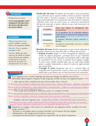 197
Producción de textos
www.monografias.com/
trabajos55/produccion-
de-textos/produccion-
de-textos.shtml
internet@
1 Lea el siguiente caso y resuelva: Suponga que tiene que entregar un informe acerca de Las
enfermedades infectocontagiosas. Organice lo que tenga que escribir con base a los siguientes puntos.
• 	 ¿Qué aspectos debe considerar para que el texto resulte claro y conciso?
• 	 Una vez que haya terminado la redacción, ¿cómo va a corregir el escrito?
• 	 Explique cuál será el siguiente paso.
Organícese en equipo y seleccionen un contenido de una asignatura (utilice sus libros de texto).
Luego resuelvan.
• Escriban, en una página aparte, un primer borrador con el resumen del tema elegido.
• Entréguenlo a otro equipo para la revisión y corrección.
• Incorporen las observaciones y preparen una exposición ante sus demás compañeros.
2
Tiposdetexto
Literario
Periodístico
De interacción
social
Tiene por objeto la divulgación del
conocimiento.
Es el producto de la actividad artística
verbal.Tiene la intención de proporcionar
goce estético.
Se propone informar, opinar, anunciar o
divertir.
Su objetivo es persuadir,convencer o influir
en el receptor.
Científico
Minuciosamente. Con
mucho cuidado y esmero,
hasta en los pequeños detalles.
Incurrir. Caer o cometer
una falta o error.
Versión. Modo que tiene
cada uno de referir un mismo
suceso. Formas que adoptan
la relación de un suceso,
el texto de una obra o la
interpretación de un tema.
GLOSARIO
actividades
• Producción del texto. El objetivo de esta etapa es crear una primera
versión del texto que se quiere escribir, es decir, un primer borrador
que más tarde se revisará, corregirá y se pasará en limpio. En esta
etapa,la prioridad debe ser la exposición clara de las ideas y la relación
coherente entre estas, así como tomar en cuenta las características
del tipo de texto que se quiere redactar, ya que cada texto posee un
objetivo en particular.
• Revisión del texto. Desde el momento en que se tiene redactado el
borrador, comienza esta etapa. Para ello, se realizan dos acciones:
- Evaluar el texto. Juzgar si se han conseguido los objetivos, por
medio de algunas preguntas: ¿conseguí decir lo que realmente
quería?, ¿las ideas están expresadas con claridad?, ¿falta o sobra algo
de contenido? En esta acción se pueden hacer algunos arreglos
al texto, como cambiar aquellas ideas que no están claras; añadir,
quitar o ampliar información; o alterar el orden de algún párrafo
para aclarar ideas.
- Corregir el texto. Asegurarse que no se cometan faltas de
ortografía, usar la puntuación correcta, evitar usar un vocabulario
inadecuado y, por último, que no haya oraciones mal construidas.
R.M.
R.L.
Se debe tener bien definido el objetivo que tiene el texto (tema -alcances del mismo- propósito y destinatario)
Hacer una revisión exhaustiva del texto: ¿cumple los objetivos propuestos?, ¿es adecuado para el nivel del lector?
Hacer revisión ortográfica y sintáctica (construcción de las oraciones y párrafos) .
Buscar las fuentes bibliográficas, cotejar información y posteriormente establecer la estructura que tendrá el
texto (orden en que se desarrollarán las ideas)
Luego de la revisión y corrección del escrito (estructura,
gramática), la atención se debe dirigir haciael aspecto formal, la imagen del escrito debe ser esmerada:
márgenes, títulos, subtítulos, enumeración (su uso dependerá del tipo de texto).
 