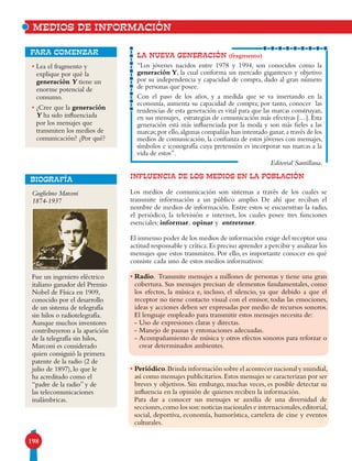198
• Lea el fragmento y
explique por qué la
generación Y tiene un
enorme potencial de
consumo.
• ¿Cree que la generación
Y ha sido influenciada
por los mensajes que
transmiten los medios de
comunicación? ¿Por qué?
para comenzar LA NUEVA GENERACIÓN (fragmento)
“Los jóvenes nacidos entre 1978 y 1994, son conocidos como la
generación Y, la cual conforma un mercado gigantesco y objetivo
por su independencia y capacidad de compra, dado al gran número
de personas que posee.
Con el paso de los años, y a medida que se va insertando en la
economía, aumenta su capacidad de compra; por tanto, conocer las
tendencias de esta generación es vital para que las marcas construyan,
en sus mensajes, estrategias de comunicación más efectivas […]. Esta
generación está más influenciada por la moda y son más fieles a las
marcas;por ello,algunas compañías han intentado ganar,a través de los
medios de comunicación, la confianza de estos jóvenes con mensajes,
símbolos e iconografía cuya pretensión es incorporar sus marcas a la
vida de estos”.
Editorial Santillana.
INFLUENCIA DE LOS MEDIOS EN LA POBLACIÓN
Los medios de comunicación son sistemas a través de los cuales se
transmite información a un público amplio. De ahí que reciban el
nombre de medios de información. Entre estos se encuentran la radio,
el periódico, la televisión e internet, los cuales posee tres funciones
esenciales: informar, opinar y entretener.
El inmenso poder de los medios de información exige del receptor una
actitud responsable y crítica.Es preciso aprender a percibir y analizar los
mensajes que estos transmiten. Por ello, es importante conocer en qué
consiste cada uno de estos medios informativos:
• Radio. Transmite mensajes a millones de personas y tiene una gran
cobertura. Sus mensajes precisan de elementos fundamentales, como
los efectos, la música e, incluso, el silencio, ya que debido a que el
receptor no tiene contacto visual con el emisor, todas las emociones,
ideas y acciones deben ser expresadas por medio de recursos sonoros.
El lenguaje empleado para transmitir estos mensajes necesita de:
- Uso de expresiones claras y directas.
- Manejo de pausas y entonaciones adecuadas.
- Acompañamiento de música y otros efectos sonoros para reforzar o
crear determinados ambientes.
• Periódico.Brinda información sobre el acontecer nacional y mundial,
así como mensajes publicitarios.Estos mensajes se caracterizan por ser
breves y objetivos. Sin embargo, muchas veces, es posible detectar su
influencia en la opinión de quienes reciben la información.
Para dar a conocer sus mensajes se auxilia de una diversidad de
secciones,como los son:noticias nacionales e internacionales,editorial,
social, deportiva, economía, humorística, cartelera de cine y eventos
culturales.
MEDIOS DE INFORMACIÓN
BIOGRAFÍA
Guglielmo Marconi
1874-1937
Fue un ingeniero eléctrico
italiano ganador del Premio
Nobel de Física en 1909,
conocido por el desarrollo
de un sistema de telegrafía
sin hilos o radiotelegrafía.
Aunque muchos inventores
contribuyeron a la aparición
de la telegrafía sin hilos,
Marconi es considerado
quien consiguió la primera
patente de la radio (2 de
julio de 1897), lo que le
ha acreditado como el
“padre de la radio” y de
las telecomunicaciones
inalámbricas.
 
