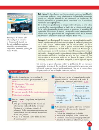 199
imagen de
aguila
• Televisión.Es el medio,por excelencia,más aceptado por la población
por proyectar imágenes como reflejo exacto de la realidad y permitir
presenciar cualquier espectáculo sin necesidad de desplazarse. Su
función primordial es, por tanto, la de entretener, y así se manifiesta
en muchos de sus programas.
En la televisión predomina la imagen sobre el texto, lo oral sobre
lo escrito. Sus mensajes utilizan la lógica de la emoción más que la
de la razón, intentando siempre captar y mantener la atención del
espectador.El conjunto de sonido e imagen hace que los espectadores
deban estar muy pendientes del componente visual de la pantalla,
desarrollando una mayor pasividad del resto de las cosas.
• Internet.Eslaredmásgrandedelmundoqueintercambiainformación
y envía mensajes a través de una computadora.Se ha logrado constituir
en la más grande “superautopista de la información”, es decir,
una inmensa biblioteca a la que se puede acceder desde cualquier
computadora conectada a la red. Entre la diversidad de mensajes e
información que se puede mostrar en esta red se encuentran: noticias
nacionales e internacionales, ocio, deportes, cine, modas, publicidad,
información académica, científica, social y de tipo comercial. Esta
información se encuentra archivada en forma de textos, gráficos,
sonidos y videos en la WorldWideWeb (Web o www, siglas en inglés).
En síntesis, la gran influencia sobre la población de los mensajes
transmitidos a través de los medios de información ha generado una
cultura de masas que intenta unificar estilos de vida;por lo tanto,existen
riesgos grandes si son utilizados en forma errónea.
El beneficio de internet y los
sitios web para la educación
es fundamental, al grado que
las universidades proporcionan
materiales educativos (clases,
conferencias, seminarios y otros) por
medio de estas.
1 Escriba el nombre de cinco medios de
comunicación masiva que se usan en su país.
Discuta, con sus compañeros, los siguientes
puntos.
• ¿Por qué son importantes los medios de
información en la vida de las personas?
• Explique si es positiva o negativa la
influencia de los mensajes transmitidos por
los medios de información en la conducta
de los y las jóvenes.
• ¿Cuál es su opinión acerca de los medios
de información?
Escriba,en el círculo,la letra del medio según
corresponda a las características:A.radio,B.
periódico,C. televisión,D. internet.
Seleccione un programa televisivo nocturno
y redacte un informe con los siguientes
aspectos.
• Evaluar los mensajes de violencia.
• Analizar las imágenes en los comerciales.
• Examinar los niveles del lenguaje utilizado.
• Analizar el contenido educativo, si existe.
Sus mensajes usan
la emoción más
que la de la razón.
2
3
4
Mensajes breves
y objetivos.
actividades
Mensajes por
medio de recursos
sonoros.
Intercambia
información y
mensajes a través de
una red.
Televicentro (Televisión)
El Tiempo (Periódico)
HRN (Radio)
Internet (portales de los medios de comunicación)
Hondutel (telefonía)
R.L.
B
D
C
A
R.L.
R.M. R.M.
 