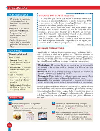 200
• De acuerdo al fragmento,
¿qué nueva utilidad se
está dando por medio de
internet?
• Busque en el diccionario
la palabra rentabilidad.
Luego, explique cuál
es el tema que trata el
fragmento.
• Según el fragmento, ¿a
qué se debe el éxito de la
publicidad por medio de la
Web?
para comenzar NEGOCIOS POR LA WEB (fragmento)
“Las compañías que operan por medio de internet continuaron
su tendencia a la rentabilidad durante el cuarto trimestre de 2001,
ya que sacaron provecho de una campaña publicitaria on line y un
creciente comercio de artículos electrónicos […].
Kart T. Rossi, analista financiero, afirmó que hacer negocios por
internet es una actividad dinámica, ya que las compañías están
invirtiendo grandes sumas de dinero en el desarrollo de campañas
acerca de sus productos e infraestructura virtual.Y aquellas compañías
pioneras ya empezaron a obtener grandes ganancias […].
Uno de los factores claves en el éxito de la publicidad por medio
de laWeb es la penetración de las computadoras en los hogares,que
hoy están al alcance de cualquier persona”.
Editorial Santillana.
PUBLICIDAD
TOMA NOTA
1 Elabore un eslogan para los siguientes
productos.
• Trabaje es su cuaderno y luego, socialice con
sus demás compañeros.
Discuta con sus compañeros y explique:
¿cuáles son sus anuncios favoritos y cuáles no
le gustan? ¿Por qué?
Seleccione tres mensajes publicitarios (radio,
televisión, periódico) y analice su contenido.
• Organice con sus compañeros un debate
acerca de cuál es la finalidad de estos mensajes.
3
2
Tipos de publicidad
Según el medio:
• Impresa. Aparece en
diarios, revistas, carteleras,
correo directo.
• Audiovisual. Se transmite
en radio, televisión, cine,
internet.
Según la finalidad:
• Comercial. Su objetivo
es la venta de productos y
servicios.
• Institucional. Tiene fines
ideológicos, difunde ideas,
principios y hábitos.
LENGUAJE PUBLICITARIO
La publicidad usa un lenguaje persuasivo que,junto a imágenes y sonidos,
busca convencer e influir en el público. Así, fabricantes, empresas de
servicio e instituciones públicas o privadas utilizan carteleras,prensa,radio,
televisión, internet y otros para hacer llegar sus mensajes publicitarios.
Para ello, el lenguaje publicitario cumple con ciertas características:
• Originalidad. El mensaje ha de ser original en su presentación
recurriendo a los recursos gráficos, lingüísticos y fónicos que sean
necesarios.
• Brevedad. Para que el mensaje mantenga la atención del receptor sin
cansarlo, conviene que sea breve y conciso.
• Sugerencia. Utiliza imágenes y palabras selectas para sugerir valores
como el éxito, el prestigio, la libertad, la familia, entre otros.
• Innovación. Por medio de la originalidad el lenguaje publicitario se
vuelve innovador y rico en recursos, especialmente en el vocabulario.
El lenguaje publicitario tiene dos finalidades:por un lado,informar acerca
de la existencia y características de un producto que se quiere vender; y
por otro, impulsar al receptor a comprar dicho producto. Este último es
el prioritario.También,usa el eslogan;el cual es una frase breve,llamativa
y fácil de memorizar que refuerza el mensaje; por ejemplo: Honduras lo
hace mejor.actividades
R.L.
R.L.
R.L.
 
