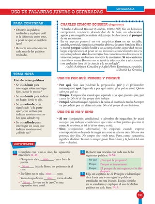 201201
ORTOGRAFÍA
• Observe las palabras
resaltadas y explique cuál
es la diferencia entre estas,
a pesar de que se escriben
igual.
• Redacte una oración con
cada una de las palabras
resaltadas.
para comenzar
USO DE POR QUÉ, PORQUE Y PORQUÉ
• Por qué. Son dos palabras: la preposición por y el pronombre
interrogativo qué. Equivale a por qué razón: ¿Por qué no vino? Quiero
saber por qué no.
• Porque. Conjunción causal que equivale a ya que, puesto que, por
causa de: No iré al cine porque debo trabajar.
• Porqué.Sustantivo que equivale a la causa,el motivo,la razón.Siempre
va precedido por un determinante: No sé el porqué de sus decisiones.
USO DE SI NO Y SINO
• Si no (conjunción condicional y adverbio de negación). Se usará
siempre que indique condición o que entre ambas palabras puedan ir
otras: Si no vienes, se irá (si tú no vienes, se irá).
• Sino (conjunción adversativa). Se empleará cuando exprese
contraposición o después de negar una cosa se afirma otra:No son cien
personas, sino diez. No compra sino vende peras. Pero, como sustantivo,
significa destino: Tu sino es siempre ganar, Don Álvaro y la fuerza del sino
(sino = destino).
CHARLES EDMOND BOISSIER (fragmento)
“Charles Edmond Boissier (Ginebra, 1810-1885) fue un botánico
excepcional, verdadero descubridor de la flora, un observador
agudo y un magnífico analista del paisaje. Se desconoce el porqué
de su anonimato.
En su aspecto personal no era antipático sino un ser sociable,
amable, servicial, simpático, risueño, abierto, de gran fortaleza física
y moral porque sabían fundir a sus acompañantes seguridad en sus
largas expediciones.A pesar de sus inmensos conocimientos no era
un sabio pedante sino lo contrario.Sus conocimientos botánicos le
vinieron porque sus buenos maestros le enseñaron.Si no existieran
científicos como Boissier no se tendría información a relacionada
con cualquier área de la ciencia y la tecnología”.
Andrés Rodríguez González y Rafael Flores Domínguez, españoles.
(Editorial La Serranía)
USO DE PALABRAS JUNTAS O SEPARADAS
TOMA NOTA
Uso de otras palabras
• Se usa dónde para
interrogar sobre un lugar
fijo: ¿dónde lo pusiste?
• Se usa donde para indicar
un lugar: donde te dije.
• Se usa adonde, con
significado “a la parte
que”, con verbos que
indican movimiento: no
hay agua adonde voy.
• Se usa adónde para
interrogar en casos que
indican movimiento:
¿adónde vas?
1 Complete, con si no o sino, las siguientes
oraciones.
• No quiero abrir, _________ cerrar bien la
puerta.
• _________ deja de llover, no podremos ir al
cine.
• Ese libro no es mío, ________ tuyo.
• Yo no tengo dinero,________ varias deudas.
• “_______ lo veo, no lo creo,” es una
expresión muy usual.
Redacte una oración con cada uso de las
siguientes palabras.
Elija un capítulo de El Principito e identifique
diez frases que contengan las palabras
estudiadas en esta lección. Luego, cópielas
en su cuaderno y explique el uso de dichas
palabras en cada frase.
2
3
Por qué
Porque
Porqué
ORTOGRAFÍA
actividades
sino ¿Por qué la pregunta?
Porque es importante.
El porqué de mi regreso, te lo diré
después.
R.L.
sino
sino
Si no
Si no
R.M. R.M.
 