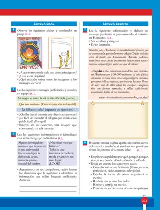 203
lENGUA ORAL LENGUA ESCRITA
Observe los siguientes afiches y coméntelos en
pareja.
• ¿Aquécorrespondecadaunadeestasimágenes?
• ¿Cuál es su objetivo?
• ¿Qué relación existe entre las imágenes y los
mensajes escritos?
Lea los siguientes mensajes publicitarios y resuelva
en equipo.
• ¿Quélesdiceelmensajequeofrececadamensaje?
• ¿Es fácil de recordar el eslogan que utiliza cada
publicidad? ¿Por qué?
• Ilustren, en su cuaderno, una imagen que
corresponda a cada mensaje.
Lea las siguientes informaciones e identifique
cuál utiliza lenguaje publicitario.
• Argumente, con sus compañeros, cuáles fueron
los elementos que le ayudaron a identificar la
información que utiliza lenguaje publicitario.
Anótelos.
4
6
7
8
5
La imagen es nada,la sed es todo.(Bebida gaseosa)
Qué será mañana. (Contaminación ambiental)
La belleza es salud. (Aparato de ejercicios)
Algunos investigadores
sostienen que la anorexia
es una enfermedad
física causada por la
deficiencia de una
sustancia química
esencial del cerebro.
¿Necesitas recargar
baterías?
Todo lo que
necesites de belleza,
moda y salud en un
solo lugar:
¡LOOK!
Lea la siguiente información y elabore un
mensaje publicitario promoviendo el turismo
en Honduras.
• Sea creativo y original.
• Debe ilustrarlo.
Nuestro país,Honduras,es mundialmente famoso por
su arqueología,particularmente Maya Copán ubicado
cerca al límite con Guatemala. Además podemos
mencionar otras áreas igualmente importantes para el
turismo arqueológico, entre las que destacan:
-Copán.Estasruinassonunasdelasmásvisitadas
en Honduras con 100 000 visitantes al año.En las
cercanías, existen otros sitios arqueológicos visitados
por tener belleza natural,que incluye bosques llenos
de aves uno de ellos están los Bosques Verapaces,
ríos con fuentes termales, y villas tradicionales
escondidas detrás de las montañas.
www.visitehonduras.com/mundos_esp.php?
Redacte,en una página aparte,un escrito acerca
del tema: La soledad es el problema más grande que
tienen las personas de la tercera edad.
• Emplee estas palabras:por qué,porqué,porque,
sino, si no, donde, dónde, adonde y adónde.
• Tenga en cuenta los siguientes pasos:
- Consulte toda clase de fuente (libros,revistas,
periódicos, radio, internet, televisión).
- Escriba la forma de cómo organizará su
escrito.
- Redacte un primer borrador.
- Revise y corrija su escrito.
- Presente su escrito a sus demás compañeros.
R.L.
R.L.
R.L.
R.L.
R.L.
 