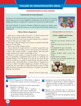TALLER DE COMUNICACIÓN ORAL
204
Lean el fragmento de Chilam Balam y apliquen
los pasos para realizar una lectura autónoma.
Identifiquen,en el texto,artículos,pronombres,
sustantivos y adjetivos.
• Elaboren una tabla, en su cuaderno, y
clasifíquenlos según criterios establecidos.
• Redacten un guion teatral que trate de un tema
social. Deben utilizar dichas palabras.
• Representen, en clase, su guion teatral.
Investiguen acerca de la Civilización Maya.
• Tomen en cuenta fechas y aspectos religiosos,
literarios, sociales, económicos y científicos.
• Preparen un informe oral y preséntenlo ante la
clase.
Preparen una entrevista para el director o
directora de La Casa de la Cultura y Juventud de
su comunidad.
• Definan el tipo de entrevista (preguntas abiertas
o cerradas).
• Presentenporescritolaestructuradesuentrevista.
1
2
3
4
COMPRENDAMOS LO QUE LEEMOS
Chilam Balam (fragmento)
—“Hijo mío, ve a traerme la flor de la noche”, se le dirá.Y entonces irá de
rodillas a la presencia del verdadero Hombre que se la pide.
—“Padre, la flor de la noche, la que me pides, conmigo viene, y también lo
malo de la noche, que está conmigo”, dirá.
—Bien,hijo,si allí están contigo,acaso esté junto a ti también laVenerable
Flaca con el Gran Álamo.
—Padre, están conmigo, conmigo vinieron.
—Así pues,hijo mío,si contigo vinieron,ve a convidar a tus parientes;uno
es un viejo que tiene nueve hijos, y una es una vieja que tiene nueve hijas.
—Padre —dice cuando responde—, conmigo llegaron, aquí están junto
conmigo. Delante de mí vinieron cuando llegué a verte.
—Hijo, pues si están contigo, ve a recoger las piedras de la llanura y con
ellas ven, juntándolas y recogiéndolas sobre tu pecho, si es verdad que eres
Verdadero Hombre, si eres del linaje de los reyes de esta tierra. He aquí
la flor de la noche que se le pedía: la estrella del cielo. He aquí lo malo de
la noche: la luna, la Venerable Flaca y el Gran Álamo, el “cargador de la
tierra”que se llama“el de pellejo arrugado que está abajo”.El viejo que se
le pedía, que tiene nueve hijos, es el dedo gordo del pie, la vieja es el dedo
pulgar de la mano.Las piedras de la llanura que se le pedían y que juntaba
abrazadas: las codornices.
Anónimo (escritos de origen maya).
APLIQUEMOS LA TÉCNICA
¿Cómo realizar una lectura
autónoma?
• Efectuar una lectura silenciosa del
texto.
• Leer dos o tres veces el texto en voz
alta.
• Comprender lo que se ha leído.
• Formular preguntas acerca de lo
leído.
• Aclarar posibles dudas acerca del
texto.
• Releer partes confusas.
• Contar, con sus propias palabras, de
lo que trata el texto.
Construcción de textos literarios
En el proceso de construcción de los textos literarios el escritor se detiene en la escritura
misma. Juega con los recursos lingüísticos irrespetando, con frecuencia, las reglas del
lenguaje para liberar su imaginación y fantasía en la creación de mundos ficticios.
Son textos literarios el cuento, la leyenda, la fábula, los poemas, los dramas, entre
otros. En estos, el autor busca provocar en cada receptor determinadas impresiones y
sentimientos.
Trabajemos en equipo
R.L.
R.L.
R.L.
R.L.
 