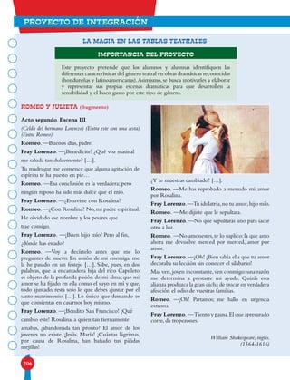 206
proyecto de integración
ROMEO Y JULIETA (fragmento)
Acto segundo. Escena III
(Celda del hermano Lorenzo) (Entra este con una cesta)
(Entra Romeo)
Romeo. —Buenos días, padre.
Fray Lorenzo. —¡Benedícite! ¿Qué voz matinal
me saluda tan dulcemente? […].
Tu madrugar me convence que alguna agitación de
espíritu te ha puesto en pie…
Romeo. —Esa conclusión es la verdadera; pero
ningún reposo ha sido más dulce que el mío.
Fray Lorenzo. —¿Estuviste con Rosalina?
Romeo.—¿Con Rosalina? No,mi padre espiritual.
He olvidado ese nombre y los pesares que
trae consigo.
Fray Lorenzo. —¡Buen hijo mío! Pero al fin,
¿dónde has estado?
Romeo. —Voy a decírtelo antes que me lo
preguntes de nuevo. En unión de mi enemiga, me
la he pasado en un festejo […]. Sabe, pues, en dos
palabras, que la encantadora hija del rico Capuleto
es objeto de la profunda pasión de mi alma; que mi
amor se ha fijado en ella como el suyo en mí y que,
todo ajustado, resta solo lo que debes ajustar por el
santo matrimonio. […]. Lo único que demando es
que consientas en casarnos hoy mismo.
Fray Lorenzo. —¡Bendito San Francisco! ¡Qué
cambio este! Rosalina, a quien tan tiernamente
amabas, ¿abandonada tan pronto? El amor de los
jóvenes no existe. ¡Jesús, María! ¡Cuántas lágrimas,
por causa de Rosalina, han bañado tus pálidas
mejillas!
¿Y te muestras cambiado? […].
Romeo. —Me has reprobado a menudo mi amor
por Rosalina.
Fray Lorenzo.—Tu idolatría,no tu amor,hijo mío.
Romeo. —Me dijiste que le sepultara.
Fray Lorenzo. —No que sepultaras uno para sacar
otro a luz.
Romeo. —No amonestes,te lo suplico:la que amo
ahora me devuelve merced por merced, amor por
amor.
Fray Lorenzo.—¡Oh! ¡Bien sabía ella que tu amor
decoraba su lección sin conocer el silabario!
Mas ven,joven inconstante,ven conmigo:una razón
me determina a prestarte mi ayuda. Quizás esta
alianza produzca la gran dicha de trocar en verdadera
afección el odio de vuestras familias.
Romeo. —¡Oh! Partamos; me hallo en urgencia
extrema.
Fray Lorenzo. —Tiento y pausa.El que apresurado
corre, da tropezones.
William Shakespeare, inglés.
(1564-1616)
LA MAGIA EN LAS TABLAS TEATRALES
Importancia del proyecto
Este proyecto pretende que los alumnos y alumnas identifiquen las
diferentes características del género teatral en obras dramáticas reconocidas
(hondureñas y latinoamericanas).Asimismo, se busca motivarles a elaborar
y representar sus propias escenas dramáticas para que desarrollen la
sensibilidad y el buen gusto por este tipo de género.
 