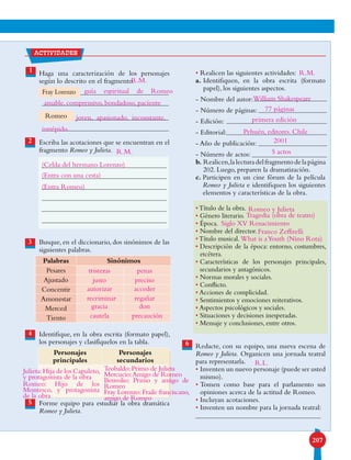 207
1 Haga una caracterización de los personajes
según lo descrito en el fragmento.
Escriba las acotaciones que se encuentran en el
fragmento Romeo y Julieta.
Busque, en el diccionario, dos sinónimos de las
siguientes palabras.
Identifique, en la obra escrita (formato papel),
los personajes y clasifíquelos en la tabla.
Forme equipo para estudiar la obra dramática
Romeo y Julieta.
• Realicen las siguientes actividades:
a. Identifiquen, en la obra escrita (formato
papel), los siguientes aspectos.
- Nombre del autor:
- Número de páginas:
- Edición:
- Editorial:
- Año de publicación:
- Número de actos:
b. Realicen,lalecturadelfragmentodelapágina
202. Luego, preparen la dramatización.
c. Participen en un cine fórum de la película
Romeo y Julieta e identifiquen los siguientes
elementos y características de la obra.
•Título de la obra.
• Género literario.
• Época.
• Nombre del director.
•Título musical.
• Descripción de la época: entorno, costumbres,
etcétera.
• Características de los personajes principales,
secundarios y antagónicos.
• Normas morales y sociales.
• Conflicto.
• Acciones de complicidad.
• Sentimientos y emociones reiterativos.
• Aspectos psicológicos y sociales.
• Situaciones y decisiones inesperadas.
• Mensaje y conclusiones, entre otros.
Redacte, con su equipo, una nueva escena de
Romeo y Julieta. Organicen una jornada teatral
para representarla.
• Inventen un nuevo personaje (puede ser usted
mismo).
• Tomen como base para el parlamento sus
opiniones acerca de la actitud de Romeo.
• Incluyan acotaciones.
• Inventen un nombre para la jornada teatral:
6
2
3
4
5
Romeo
Fray Lorenzo
Palabras Sinónimos
Pesares
Ajustado
Concentir
Amonestar
Merced
Tiento
Personajes
principales
Personajes
secundarios
actividades
R.M.
R.M.
R.M.
R.L.
(Celda del hermano Lorenzo)
(Entra con una cesta)
(Entra Romeo)
tristezas
autorizar
gracia
justo
recriminar
cautela
Julieta:Hija de los Capuleto,
y protagonista de la obra
Teobaldo:Primo de Julieta
Mercucio:Amigo de Romeo
Benvolio: Primo y amigo de
Romeo
Fray Lorenzo:Fraile franciscano,
amigo de Romeo
Romeo: Hijo de los
Montesco, y protagonista
de la obra
penas
acceder
don
preciso
regañar
precaución
guía espiritual de Romeo
amable, comprensivo, bondadoso, paciente
joven, apasionado, inconstante,
intrépido.
William Shakespeare
77 páginas
primera edición
Pehuén, editores. Chile
2001
5 actos
Romeo y Julieta
Tragedia (obra de teatro)
Siglo XV Renacimiento
Franco Zeffirelli
What is aYouth (Nino Rota)
 