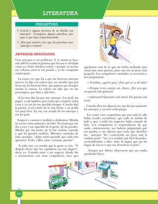 Literatura
212
Prelectura
ANTEOJOS GRADUADOS
Usar an­teo­jos es un pro­ble­ma. Y el asun­to se ha­ce
más di­fí­cil cuan­do la per­so­na que los usa es ol­vi­da­da
co­mo yo. En­tre ol­vi­dos y ro­bos —por­que en un bus
me ro­ba­ron unos la vez pa­sa­da— ya he comprado
cua­tro pa­res.
La cuar­ta vez que fui a que me hi­cie­ran an­teo­jos
nue­vos, le di­je a la se­ño­ra que me aten­dió que por
fa­vor me los hi­cie­ran bien, que pa­re­cía que siempre
mi­ra­ba lo mis­mo. La se­ño­ra me di­jo que no me
preo­cu­pa­ra, que iban a sa­lir bien.
A los tres días fui por mis an­teo­jos. Los pe­dí, los
pa­gué, y sa­lí ra­pi­di­to, pues te­nía que com­prar varias
co­sas y ya ca­si no me que­da­ba tiem­po. Cuan­do abrí
la puer­ta, el sol es­ta­ba de lo más fuer­te y no po­día
ver muy bien. En eso, me acor­dé de los an­teo­jos y
me los pu­se.
Em­pe­cé a ca­mi­nar y tam­bién a des­li­zar­me. Mi­raba
las ace­ras co­mo quis­ne­tas, de la­do. Yo sen­tía que me
iba a ca­er y me aga­rra­ba de la gen­te, de las paredes.
Mi­ra­ba que los pos­tes de la luz es­ta­ban ca­yen­do
y que las pa­re­des tam­bién. Mien­tras ca­mina­ba de
lado, pen­sa­ba: “¿Qué es­ta­rá pa­san­do que to­do está
quisne­to? To­do: ca­lles, ca­sas, ven­tanas, puertas”.
A to­do es­to, yo mi­ra­ba que la gen­te se reía. “Y
des­pués di­cen que los ca­pi­ta­li­nos no son ale­gres”,
de­cía yo. Cuan­do en­tré a un ne­go­cio don­de iba
a en­con­trar­me con unos com­pa­ñe­ros, tu­ve que
•	¿Usted o alguna persona de su familia usa
anteojos? Comparta alguna anécdota que
sepa o que haya experimentado.
•	 ¿Por qué motivo cree que las personas usan
anteojos o lentes?
agachar­me más de lo que me ha­bía in­cli­na­do pa­ra
en­trar por otras puer­tas, pues es­ta era un po­co más
pe­que­ña. Los com­pa­ñe­ros, asus­ta­dos, se acer­ca­ron y
me pre­gun­ta­ron:
—Teo­fi­li­to, ¿qué le pa­sa? ¿Por qué se va de la­do?
—Por­que si no ca­mi­no así, cho­co. ¿No ven que
esa puer­ta es­tá quis­ne­ta?
—¡Quis­ne­ta! Quis­ne­to es­tá us­ted. Esa puer­ta está
rec­ta.
Cuan­do ellos me di­je­ron eso, me dio por quitarme
los an­teo­jos, y ya mi­ré to­do pa­re­jo.
Les con­té a los com­pa­ñe­ros que por to­da la calle
había ve­ni­do ca­yén­do­me, que to­do lo miraba de
lado y que a to­dos los ne­go­cios ha­bía en­trado de
lado. Los com­pa­ñe­ros se sor­pren­die­ron de que
nadie, an­terior­men­te, me hu­bie­se pre­gun­ta­do qué
me pa­sa­ba, y me di­je­ron que te­nía que de­volver
los an­teo­jos. Yo, co­no­cien­do un po­co más la
ciudad, pen­sé: “me va a re­sul­tar más fá­cil do­marlos,
acostum­brar­me a ellos, an­tes de lo­grar que me los
ha­gan de nue­vo o que me de­vuel­van el pis­to”.
Aun­que por úl­ti­mo ob­ser­va­ron que me es­ta­ba
que­dan­do biz­co.
 