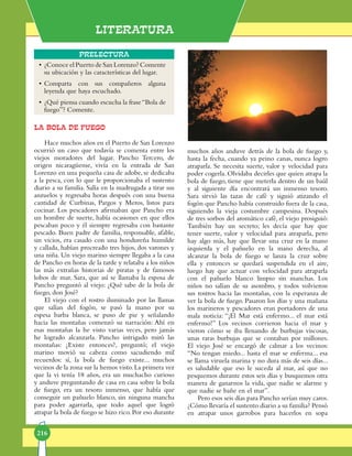 Literatura
216
Prelectura
LA BOLA DE FUEGO
Hace muchos años en el Puerto de San Lorenzo
ocurrió un caso que todavía se co­men­ta entre los
vie­jos moradores del lugar. Pancho Tercero, de
origen ni­ca­­ragüense, vi­vía en la entrada de San
Lorenzo en una pequeña casa de adobe, se dedicaba
a la pesca, con lo que le proporcionaba el sus­ten­to
diario a su fa­mi­lia. Salía en la madrugada a tirar sus
anzuelos y re­gre­saba horas des­pués con una buena
cantidad de Curbinas, Pargos y Meros, listos para
cocinar. Los pes­­ca­dores afirmaban que Pancho era
un hom­bre de suerte, había ocasiones en que ellos
pescaban poco y él siempre regresaba con bastante
pescado. Buen pa­dre de familia, res­ponsable, afable,
sin vicios, era ca­sa­­do con una hondureña humilde
y callada, ha­bían pro­creado tres hijos, dos varones y
una niña. Un viejo marino siempre llegaba a la casa
de Pancho en horas de la tarde y relataba a los niños
las más extrañas his­to­­rias de piratas y de famosos
lobos de mar. Sara, que así se llamaba la esposa de
Pancho preguntó al viejo: ¿Qué sabe de la bola de
fuego, don José?
El viejo con el rostro iluminado por las llamas
que salían del fogón, se pasó la mano por su
espesa barba blanca, se puso de pie y señalando
hacia las montañas comenzó su narración: Ahí en
esas montañas la he vis­to varias veces, pero jamás
he logrado alcan­zarla. Pancho intrigado miró las
montañas: ¿Existe en­ton­ces?, preguntó; el viejo
marino movió su cabeza como sacudiendo mil
re­cuerdos: sí, la bola de fuego existe... muchos
vecinos de la zona sur la hemos visto.La pri­mera vez
que la vi tenía 18 años, era un mu­cha­cho cu­rioso
y anduve preguntando de casa en casa sobre la bola
de fuego, era un tesoro inmenso, que había que
conseguir un pañuelo blanco, sin ninguna mancha
para poder agarrarla, que todo aquel que logró
atrapar la bola de fuego se hizo rico.Por eso durante
•	¿Conoce el Puerto de San Lorenzo? Comente
su ubicación y las características del lugar.
•	Comparta con sus compañeros alguna
leyenda que haya escuchado.
•	¿Qué piensa cuando escucha la frase“Bola de
fuego”? Comente.
mu­chos años anduve detrás de la bo­la de fuego y,
hasta la fecha, cuando ya peino canas, nunca logro
atrapar­la. Se ne­ce­si­ta suerte, valor y velocidad para
poder co­ger­la. Olvidaba decirles que quien atrapa la
bola de fue­go, tiene que meterla dentro de un baúl
y al si­guiente día encontrará un in­menso tesoro.
Sara sirvió las tazas de café y siguió atizando el
fogón que Pan­cho había construido fuera de la casa,
siguiendo la vie­­ja costumbre campesina. Después
de tres sorbos del aromático café, el viejo prosiguió:
También hay un secreto; les decía que hay que
te­ner suerte, valor y velocidad para atraparla, pero
hay algo más, hay que llevar una cruz en la mano
iz­quier­da y el pañuelo en la mano derecha, al
alcanzar la bola de fuego se lanza la cruz sobre
ella y entonces se quedará suspendida en el aire,
luego hay que actuar con velocidad para atraparla
con el pañuelo blanco limpio sin manchas. Los
niños no salían de su asombro, y todos vol­vie­ron
sus rostros hacia las montañas, con la esperanza de
ver la bola de fuego. Pasaron los días y una mañana
los marineros y pescadores eran portadores de una
mala noticia: “¡El Mar está enfer­mo... el mar está
enfermo!” Los vecinos corrieron ha­cia el mar y
vieron cómo se iba llenando de burbujas vis­­cosas,
unas raras burbujas que se con­taban por millones.
El viejo José se encargó de calmar a los ve­ci­nos:
“No tengan miedo... has­ta el mar se enferma... esa
se llama vi­rue­la marina y no dura más de seis días...
es sa­lu­dable que eso le suceda al mar, así que no
pesquemos durante estos seis días y busque­mos otra
manera de ganarnos la vida, que nadie se alarme y
que nadie se bañe en el mar”.­
Pero esos seis días para Pancho serían muy caros.
¿Cómo llevaría el sustento diario a su familia? Pensó
en atrapar unos garrobos pa­ra hacerlos en sopa
 