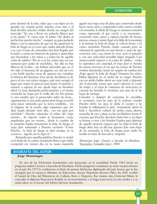 217
Literatura
Jorge Montenegro
Es uno de los folcloristas hondureños más destacados en la actualidad. Desde 1964 inició un
programa radial:Cuentos y leyendas de Honduras.Dicho programa constituyó un éxito sin precedentes
en el país. En 1973 le confirieron el título de primer folclorista diplomado del país, honor que le fue
otor­ga­do por el entonces Ministro de Educación, doctor Napoleón Alcerro Oliva. En 2001 recibió
el Laurel de Oro, del Mi­nisterio de Cultura, Artes y Deportes. Ese mismo año, Universal Music le
concedió el diplomaTrayectoria Radial, en reconocimiento a su larga trayectoria en este medio y a su
ardua labor en el rescate del folclor literario hondureño.
bIOGRAFÍA DEL AUTOR
pero de­sistió de la idea, sabía que a sus hijos no les
gustaba ese animal, pensó muchas cosas más y al
final decidió solicitar crédito donde sus amigos del
mercado. “Ve, voy a llevar un pañuelo blan­co por
si las dudas”.Y co­mo reza el refrán “del dicho al
trecho hay mucho tre­cho”,compró un gran pañuelo
blanco con la espe­ran­za de que un día apareciera la
bola de fuego en el ce­rro que estaba ubicado frente
a su casa. Como de cos­tumbre don José llega­ba por
la tarde a contar sus historias de pira­tas y aparecidos
que fascinaban a los niños y a todos los de aquella
casita de adobes.“No sé si ya les conté, una vez me
asustaron por andar de in­cré­dulo... fue allá en San
Marcos de Colón... me ha­bían advertido que en el
río salía el fantasma de un gi­gan­te, no creí tal cosa
y me burlé muchas veces de quie­nes me contaban
la historia del fantasma. Una no­che decidimos ir de
pesca al río con varios amigos, cada uno escogió el
lugar que mejor le pareció para lanzar el anzuelo y
sentarse a esperar, yo me quedé bajo un frondoso
árbol. La luna iluminaba perfec­ta­men­te y el viento
arrastraba las hojas por la orilla del río. De pronto
vi una sombra que se proyectaba so­bre las rocas...
seguramente es una nube,pen­sé,pero lue­go escuché
unos pasos sin­tien­do que la tierra tem­blaba... era
el Gigan­te de la noche, algo espantoso que me
dejó mudo durante siete días... eso me pasó por
incrédulo”. Pancho saboreaba el relato del viejo
marino... de repente todos se levanta­ron como
impul­sa­dos por un resorte... desde la cumbre de
la montaña bajaba lentamente la bola de fuego, el
viejo José animando a Pancho exclamó: “Corre
Pancho... la bola de fuego te dará tiempo, yo la
conozco... sígue­la, no la dejes ir”.
Animado por aquellas palabras Pancho se metió
en la bolsa de su camisa el pañuelo blanco que había
com­prado ese mismo día, en su mano izquierda
aga­rró una vieja cruz de plata que conservaba desde
ha­cía varios años y emprendió veloz carrera rumbo
a la mon­taña. La Bola de Fuego se mantuvo in­móvil
como esperando al que corría a su encuentro...
corriendo entre zarzas y espinos herido de brazos,
piernas,ma­nos y rostro llegó a la falda de la montaña
y al instante la bola de fuego se colocó frente a él,
como re­tán­dolo. Pancho estaba cansado, pero su
vo­lun­tad de agarrarla era más fuerte, y antes de que
ocurriera otra cosa, lan­zó la cruz, sacó el pañuelo
y con una velocidad in­creí­ble logró atraparla. Casi
amaneciendo regresó a su ca­si­ta de adobes... todos
lo esperaban con ansiedad, el viejo José se frotaba
las manos nervioso al ver que las manos de Pancho
es­ta­ban iluminadas, lanzó un sus­pi­ro de satis­fac­ción
¡Papá agarró la bola de fuego! Gri­­ta­ron los niños.
Había lágrimas en el rostro de su mujer. Pancho
casi no podía hablar abrió un viejo baúl y depositó
ahí el preciado teso­ro que tanto es­fuer­zo le costó.
Su mujer y el viejo lo colmaron de atenciones, le
curaron las heridas, le sirvieron una taza de té de
hojas de naranjo.
Cansados y después de comentar lo suce­di­do,
se acostaron, eran las siete de la maña­na cuando
Pancho abrió sus ojos, le dolía el cuerpo y las
heridas le infla­ma­ron la piel... lentamente abrió el
baúl y descubrió collares de perlas, joyas, dinero,
monedas de oro y pla­ta, en fin un fabuloso tesoro.Y
cuentan que Pan­cho, don José, doña Sara y sus hijos
se fueron a vivir a los Estados Unidos para disfrutar
de aquella inmen­sa riqueza que les dejó la bola de
fuego. Aún, hoy en día hay quie­nes han visto bajar
de las montañas la bola de fuego, pero nadie ha
tenido el valor de bus­car­la y atraparla.
Montenegro, Jorge. Cuentos y leyendas de Hon­du­ras.
Tegucigalpa, Litografía López, 2003.
 