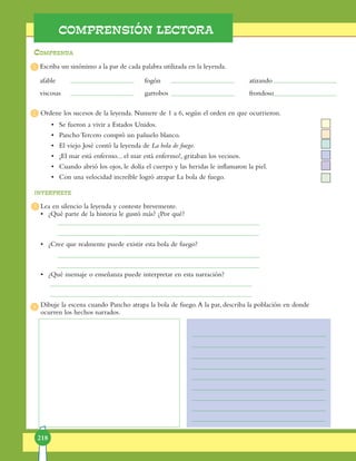 218
COMPRENSIÓN LECTORA
1
2
3
4
afable					 fogón					 atizando
viscosas					 garrobos				 frondoso
Escriba un sinónimo a la par de cada palabra utilizada en la leyenda.
Comprenda
interprete
Ordene los sucesos de la leyenda. Numere de 1 a 6, según el orden en que ocurrieron.
•	 Se fueron a vivir a Estados Unidos.
•	 Pancho Tercero compró un pañuelo blanco.
•	 El viejo José contó la leyenda de La bola de fuego.
•	 ¡El mar está enfermo... el mar está enfermo!, gritaban los vecinos.
•	 Cuando abrió los ojos, le dolía el cuerpo y las heridas le inflama­ron la piel.
•	 Con una velocidad increíble logró atrapar La bola de fuego.
Lea en silencio la leyenda y conteste brevemente.
•	 ¿Qué parte de la historia le gustó más? ¿Por qué?
•	 ¿Cree que realmente puede existir esta bola de fuego?
•	 ¿Qué mensaje o enseñanza puede interpretar en esta narración?
Dibuje la escena cuando Pancho atrapa la bola de fuego.A la par, describa la población en donde
ocurren los hechos narrados.
 