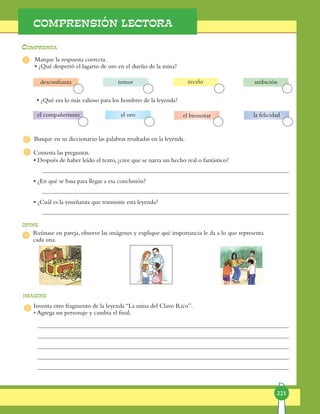 221
1
2
3
4
5
Comprenda
opine
imagine
COMPRENSIÓN LECTORA
Marque la respuesta correcta.
• ¿Qué despertó el lagarto de oro en el dueño de la mina?
Inventa otro fragmento de la leyenda “La mina del Clavo Rico”.
• Agrega un personaje y cambia el final.
• ¿Qué era lo más valioso para los hombres de la leyenda?
Busque en su diccionario las palabras resaltadas en la leyenda.
temor
el oro
Reúnase en pareja, observe las imágenes y explique qué importancia le da a lo que representa
cada una.
Contesta las preguntas.
• Después de haber leído el texto, ¿cree que se narra un hecho real o fantástico?
	
• ¿En qué se basa para llegar a esa conclusión?
	
• ¿Cuál es la enseñanza que transmite esta leyenda?
recelo ambicióndesconfianza
el compañerismo el bienestar la felicidad
 
