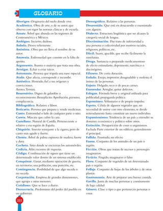 222
GLOSARIO
Aborigen. Originario del suelo donde vive.
Académica. Obra de arte, o de su autor, que
observa con rigor las normas clásicas y de escuela.
Amate. Árbol que abunda en las regiones de
Centroamérica y México.
Ambiguo. Incierto, dudoso.
Anhelo. Deseo vehemente.
Anónima. Obra que no lleva el nombre de su
autor.
Anorexia. Enfermedad que consiste en la falta de
apetito.
Argumento. Asunto o materia que trata una obra.
Arraigar. Echar o criar raíces.
Astronauta. Persona que tripula una nave espacial.
Atañe. Que afecta, corresponde e incumbe.
Auténtico. Honrado, fiel a sus orígenes y
convicciones.
Azotea.Terraza.
Benemérito. Digno de galardón o
reconocimiento. Beneplácito.Aprobación, permiso,
complacencia.
Bibliográfico. Relativo a libros.
Boticario. Persona que prepara y vende medicinas.
Canto. Extremidad o lado de cualquier parte o sitio.
Careta. Máscara que cubre la cara.
Castellano. Natural de Castilla. Perteneciente o
relativo a esa región de España.
Chiquirín. Insecto semejante a la cigarra, pero de
canto más agudo y fuerte.
Chonta. Árbol de palma espinosa de madera, fuerte
y dura.
Cochera. Sitio donde se encierran los automóviles.
Codicia. Afán excesivo de riquezas.
Código. Combinación de signos que tiene un
determinado valor dentro de un sistema establecido.
Conquistar. Ganar, mediante operación de guerra,
un territorio, una población, una posición, etc.
Contingencia. Posibilidad de que algo suceda o
no suceda.
Corporación. Empresa de grandes dimensiones,
que agrupa a otras menores.
Cotidiano. Que se hace a diario.
Democracia. Predominio del poder del pueblo en
un gobierno.
Demográfico. Relativo a las personas.
Desavenido. Que está en desacuerdo o enemistado
con alguien.
Dialecto. Estructura lingüística que no alcanza la
categoría social de lengua.
Discriminación. Dar trato de inferioridad a
una persona o colectividad por motivos raciales,
religiosos, políticos, etc.
Dócil. Suave, apacible, que recibe fácilmente la
enseñanza.
Droga. Sustancia o preparado medicamentoso
de efecto estimulante, deprimente, narcótico o
alucinógeno.
Efímero. De corta duración.
Enfado. Enojo, impresión desagradable y molesta el
ánimo de las personas.
Enjuto. Delgado, seco o de pocas carnes.
Enmendar. Arreglar, quitar defectos.
Eslogan. Fórmula breve y original utilizada para
publicidad, propaganda política.
Espontáneo. Voluntario o de propio impulso.
Espora. Célula de algunos vegetales que, sin
necesidad de unirse con otro elemento, se divide
reiteradamente hasta constituir un nuevo individuo.
Expansionismo. Tendencia de un país a extender su
dominio económico y político sobre otros.
Extinción. Desaparición de cosas u organismos.
Fachada Parte exterior de un edificio, generalmente
el principal.
Fallido. Frustrado, sin efecto.
Fauna. Conjunto de los animales de un país o
región.
Ficción. Obras que tratan de sucesos y personajes
imaginarios.
Ficticio. Fingido, imaginario o falso.
Flora. Conjunto de vegetales de un determinado
país o región.
Follaje. Conjunto de hojas de los árboles y de otras
plantas.
Gastronomía. Arte de preparar una buena comida.
Gavilla. Junta de muchas personas y comúnmente
de baja calidad
Género. Clase o tipo a que pertenecen personas o
cosas.
 