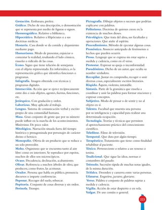 223
Gestación. Embarazo, preñez.
Gráfico. Dicho de una descripción, o demostración
que se representa por medio de figuras o signos.
Hemerográfico. Relativo a biblioteca.
Hipocrático. Relativo a Hipócrates o a sus
doctrinas médicas.
Hostería. Casa donde se da comida y alojamiento
mediante pago.
Humorismo. Modo de presentar, enjuiciar o
comentar la realidad, resaltando el lado cómico,
risueño o ridículo de las cosas.
Ícono. Signo que tiene relación de semejanza
con el objeto representado. En informática, es la
representación gráfica que identifica funciones o
programas.
Infografía. Imagen obtenida con técnicas y
programas digitales.
Interacción. Acción que se ejerce recíprocamente
entre dos o más objetos, agentes, fuerzas, funciones,
etc.
Jerárquico. Con gradación y orden.
Laborioso. Muy aplicado al trabajo.
Lengua. Sistema de comunicación verbal y escrito
propio de una comunidad humana.
Masa. Gran conjunto de gente que por su número
puede influir en la marcha de los acontecimientos.
Misérrimo. De poco valor.
Mitológica. Narración situada fuera del tiempo
histórico y protagonizada por personajes de carácter
divino o heroico.
Monopolio. Oferta de un producto que se reduce a
un solo proveedor.
Moho. Organismo que se encuentra tanto al aire
libre como en interiores. Se reproduce por esporas,
muchos de ellos son microscópicos.
Ocaso. Decadencia, declinación, acabamiento.
Olivar. Referencia a muchos árboles de oliva, que
producen, como frutos, las aceitunas.
Orador. Persona que habla en público, pronuncia
discursos o imparte conferencias.
Pepenar. Recoger del suelo, rebuscar.
Pepitoria. Conjunto de cosas diversas y sin orden.
Perinola. Trompo.
Pictografía. Dibujar objetos o sucesos que podrían
explicarse con palabras.
Politeísmo. Doctrina de quienes creen en la
existencia de muchos dioses.
Psicológico. Que trata del alma, sus facultades y
operaciones. Que atañe al espíritu.
Procedimiento. Método de ejecutar algunas cosas.
Pronóstico. Anuncio anticipado de fenómenos o
hechos que pueden ocurrir.
Prosa. Lenguaje que se expresa sin estar sujeto a
medida y cadencia, como en el verso.
Protestar. Expresar su queja o inconformidad.
Pseudónimo. Dicho de un autor, que oculta su
nombre verdadero.
Recopilar. Juntar en compendio, recoger o unir
diversas cosas, especialmente escritos literarios.
Ríspido. Áspero, violento, intratable.
Sintaxis. Parte de la gramática que enseña a
coordinar y unir las palabras para formar oraciones y
expresar conceptos.
Subjetivo. Modo de pensar o de sentir y no al
objeto en sí.
Talento. Facultad que muestra una persona
por su inteligencia y capacidad para realizar una
determinada ocupación.
Tecnología. Teorías y técnicas que permiten
el aprovechamiento práctico del conocimiento
científico.
Telefilme. Filme de televisión.
Temporal. Que dura por algún tiempo.
Terapéutico. Tratamiento que tiene como finalidad
rehabilitar al paciente.
Tóxico. Perteneciente o relativo a un veneno o
toxina.
Tradicional. Que sigue las ideas, normas o
costumbres del pasado.
Trémolo. Sucesión rápida de muchas notas iguales,
de la misma duración.
Trifulca. Desorden y camorra entre varias personas.
Ufanarse. Engreírse, jactarse, gloriarse.
Verso. Palabra o conjunto de palabras sujetas a
medida y cadencia.
Vigilia. Acción de estar despierto o en vela.
Vulgar. De uso común o general.
 