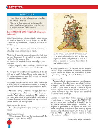 12
Prelectura
la MUJER DE LOS FRIJOLES (fragmento
de leyenda)
ChiriTsutsus trajo los primeros frijoles a este mundo
encima. Los trajo de las cuevas, de otra nación. Ella
cosechaba frijoles blancos y negros de su cabeza,del
cabello […].
Solo pasó ocho años en este mundo. Entonces, se
ofendió porque le mataron a su cipote.
Al cipote le gustaba andar colmeneando. Salía con
sus tíos (hermanos de su padre) a buscar tsetspiné
(miel). Un día, un tío le dijo:
—Hombre, mi sobrino, sácame esa miel para que
comamos.
El cipote empezó a abrir la colmena.Y le dice el tío:
—Mete todo el brazo entero para sacarlo todo.
Así fue que trabó su brazo en la colmena.A dios (el
Sol) no le gustó. Está prohibido matar las abejas. El
Sol vigila para que se respete las leyes,por eso mandó
la contingencia del cipote.
Los tíos picaron la colmena con un hacha para sacarle
el brazo, pero el hacha se resbaló y trozó el brazo y el
cipote se murió. Por eso se enojó ChiriTsutsus. Dijo:
—Ahora ya no voy a vivir más por aquí. Los indios
son muy peleadores. No me quedo más en este
mundo. Aquí salieron matadores. Me mataron a
mi cipote por andar sacando miel de traspasado, lo
trabaron, le destrozaron el brazo. Me voy donde mis
padres, ahorita voy a desaparecer.
Le dice el tío del cipote:
—No debes enojarte. Fue por contingencia que se
murió.
ChiriTsutsus contesta:
—¡Cómo pueden decir que fue contingencia! ¡Le
trozaron el brazo con un hacha!
lectura
•	Narre historias reales o ficticias que contaban
sus padres y abuelos.
•	Observe las ilustraciones de ambas leyendas e
infiera una historia que guarde relación entre
la imagen, el título y el contenido.
Se enojó para siempre.Ya no platicaba, ni saludaba
a nadie. Luego se metió en su cueva y desapareció.
Volvió donde sus padres. Su marido no la podía
seguir porque ella tapó la entrada de la cueva.
Dice el marido:
—Aunque se huyó mi mujer,vamos a ver si logramos
los frijoles que dejó. Los vamos a sembrar.Tenemos
manos para trabajar,para limpiar el monte,para quemar
la maleza, para sembrar. Vamos a sembrar frijoles
blancos, frijoles enredadores, frijoles norteños […]
Como Tomam nos dejó estos frijoles para mantener
la familia, vamos a trabajar.
Cuando se enojó Chiri Tsutsus sacudió la cabeza
y los frijoles se cayeron. Después, los MUERTOS
los pepenaron para sembrarlos. Solo dejó los de
su cabeza porque eran frijoles malsanos. Pero
después se perdieron y los frijoles de ahora son
todos comprados de semilla.Ahora solo hay frijoles
muertos. Se perdieron porque ChiriTsutsus se enojó
con los MUERTOS. Los cuñados tienen la culpa;
ellos mataron a su hijo.
Mario Ardón Mejía , hondureño.
El dios aztecaTláloc:coronado de plumas de gar-
za y esparciendo semillas de maíz y frijol que
después su lluvia hará germinar.(El dios de la
lluvia se encuentra en el Museo Antropológico de
la Ciudad de México).
 