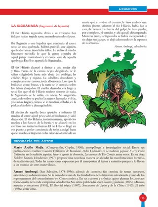 13
Literatura
Mario Ardón Mejía. (Concepción, Copán, 1956); antropólogo e investigador social. Entre sus
publicaciones resaltan: Cuentos Folklóricos de Honduras, Pedro Urdimales en la tradición popular I, II y Pedro
Urdimales en la tradición popular: héroe y agente de denuncia, Los cuentos deTío Conejo, entre otros. En su obra
Folklore Literario Hondureño (1997),propone una novedosa manera de abordar las manifestaciones literarias
de tradición oral.Todas las narraciones expuestas por él transportan al lector a extraños parajes y lo llevan
a un mundo de seres maravillosos.
Arturo Ambrogi. (San Salvador, 1874-1936); además de cuentista fue cronista de temas europeos,
orientales y sudamericanos. Se le considera uno de los fundadores de la literatura salvadoreña y uno de los
representantes del costumbrismo en Centroamérica. En sus cuentos y crónicas quiso plasmar los aspectos
tradicionales de la vida campesina salvadoreña.Sus obras publicadas son:Cuentos y fantasías (1895),Máscaras,
manchas y sensaciones (1901), El libro del trópico (1907), Sensaciones del Japón y de la China (1915), El jetón
(1936), entre otras.
bIOGRAFÍA DEL AUTOR
La siguanaba (fragmento de leyenda)
El tío Hilario regresaba ebrio a su vivienda. Los
follajes tejían tupida nave; entenebreciendo el paso.
Iba llegando a una bajadita que conducía al cauce
seco de una quebrada. Súbito, pareció que alguien,
quebraba ramas, tronchaba tallos. Le asaltó el miedo.
Entonces recordó, lo que la gente contaba de
aquel paraje montañoso y el cauce seco de aquella
quebrada. En él se aparecía la Siguanaba.
El tío Hilario alcanzó a divisar a una mujer alta
y flaca. Fuera de la camisa negra, desgarrada, se le
salían colgándole hasta más abajo del ombligo, las
chiches flojas y enjutas. La cabellera abundante y
completamente canosa, toda alborotada. Los ojos le
brillaban como brasas, y la nariz se le curvaba sobre
los labios chupados. El cuello, desnudo, era largo y
seco. Sin que el tío Hilario tuviese tiempo de nada,
la Siguanaba se le subía, en ancas. Se aseguraba,
anudando sobre su pecho las manos huesudas y frías,
y las uñas,largas y curvas,se le hundían,afiladas,en la
piel, arañándole y desangrándole.
El aliento de aquella boca apestaba a infierno. El
macho, al sentir aquel peso, saltó, relinchando, y salió
disparado. El tío Hilario, instintivamente, apretó los
muslos a los flancos de la bestia y se afianzó en los
estribos con todas las fuerzas. El tío Hilario llegó en
ese punto a perder conciencia de todo, cabalgó hasta
queel macho,al tropezar en las raíces resaltantes de un
amate que cruzaban el camino, le hizo embrocarse.
Ambos jinetes saltaron: el tío Hilario, había ido a
caer, de bruces. La fuerza del golpe, le hizo perder,
por completo, el sentido, y ahí quedó desamparado.
Mientras tanto, la Siguanaba se había incorporado y
sin dejar sus jajayos, se alejó adentrando en la espesura
de la arboleda.
Arturo Ambrogi, salvadoreño.
 